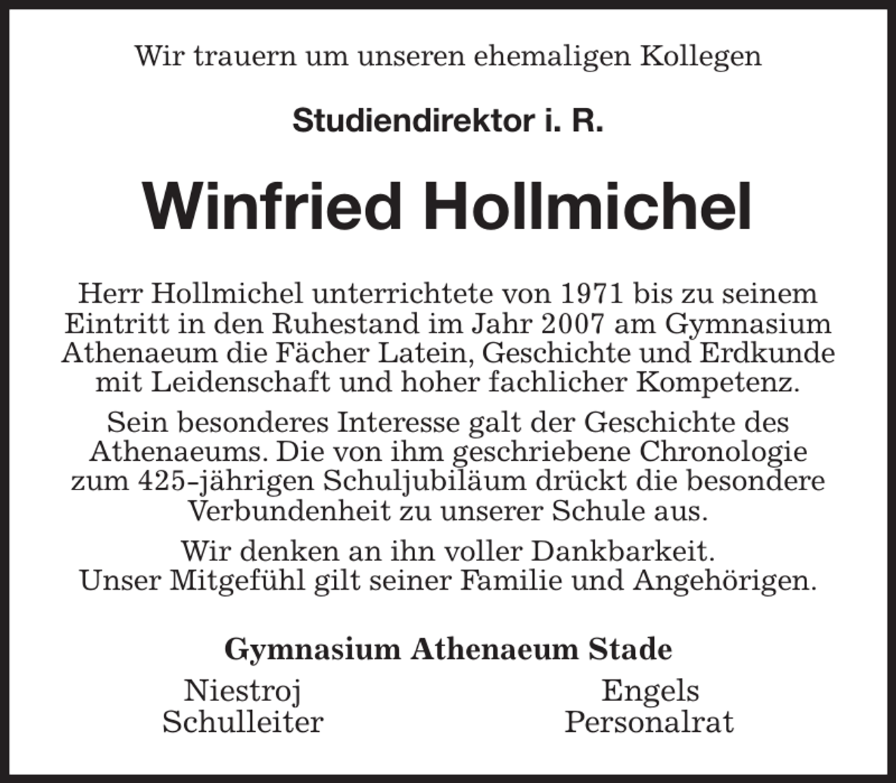 <p>Wir trauern um unseren ehemaligen Kollegen</p><p>Studiendirektor i. R.<br />Winfried Hollmichel<br />Herr Hollmichel unterrichtete von 1971 bis zu seinem Eintritt in den Ruhestand im Jahr 2007 am Gymnasium Athenaeum die Fächer Latein, Geschichte und Erdkunde<br />mit Leidenschaft und hoher fachlicher Kompetenz.<br />Sein besonderes Interesse galt der Geschichte des<br />Athenaeums. Die von ihm geschriebene Chronologie zum 425-jährigen Schuljubiläum drückt die besondere Verbundenheit zu unserer Schule aus.<br />Wir denken an ihn voller Dankbarkeit.<br />Unser Mitgefühl gilt seiner Familie und Angehörigen.<br />Gymnasium Athenaeum Stade<br />Niestroj Engels<br />Schulleiter Personalrat</p>