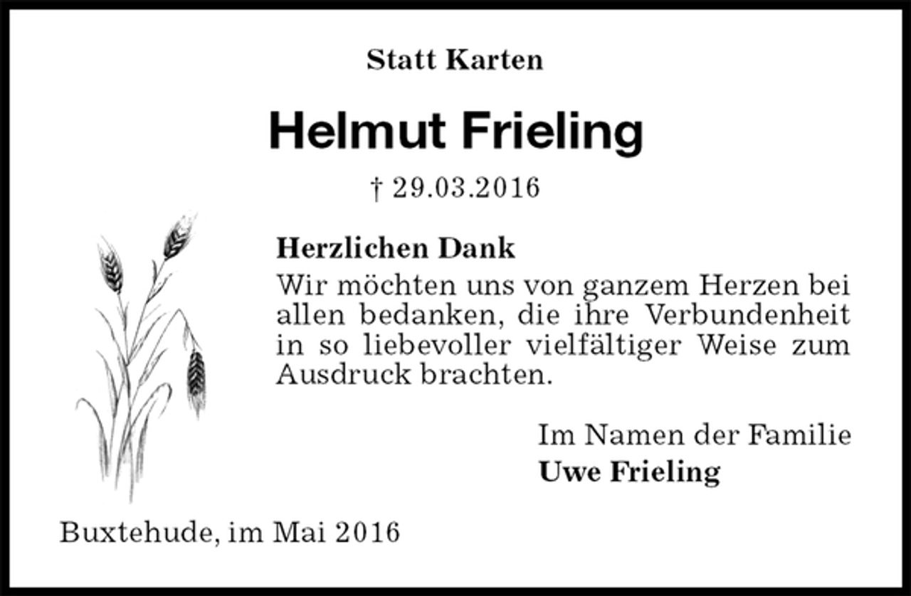 <p>Statt Karten<br />Helmut Frieling<br />† 29.03.2016<br />Herzlichen Dank<br />Wir möchten uns von ganzem Herzen bei allen bedanken, die ihre Verbundenheit in so liebevoller vielfältiger Weise zum Ausdruck brachten.<br />Im Namen der Familie<br />Uwe Frieling<br />Buxtehude, im Mai 2016</p>