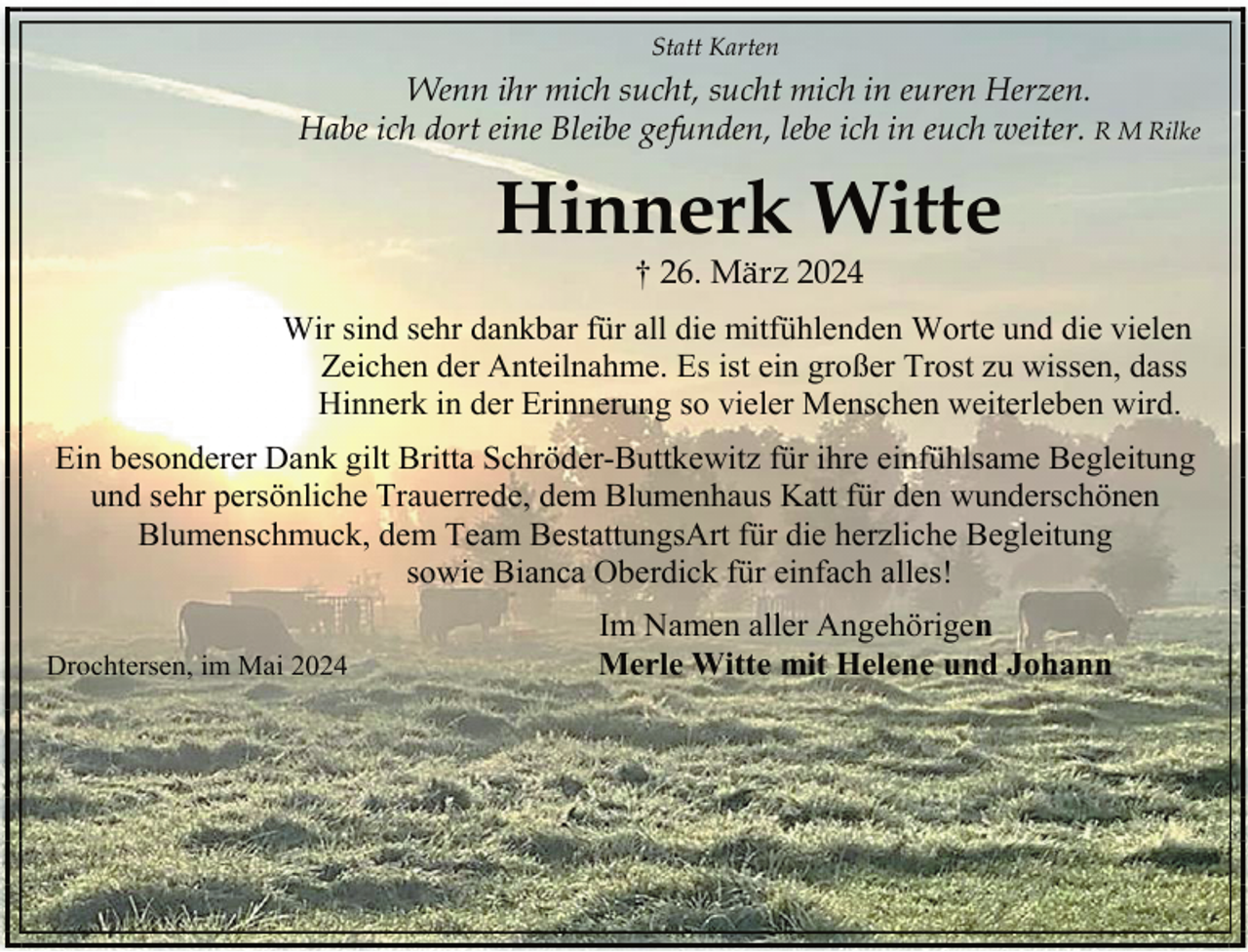 <p>Statt Karten</p><p>Wenn ihr mich sucht, sucht mich in euren Herzen.<br />Habe ich dort eine Bleibe gefunden, lebe ich in euch weiter. R M Rilke</p><p>Hinnerk Witte<br />† 26. März 2024</p><p>Wir sind sehr dankbar für all die mitfühlenden Worte und die vielen<br />Zeichen der Anteilnahme. Es ist ein großer Trost zu wissen, dass<br />Hinnerk in der Erinnerung so vieler Menschen weiterleben wird.<br />Ein besonderer Dank gilt Britta Schröder-Buttkewitz für ihre einfühlsame Begleitung<br />und sehr persönliche Trauerrede, dem Blumenhaus Katt für den wunderschönen<br />Blumenschmuck, dem Team BestattungsArt für die herzliche Begleitung<br />sowie Bianca Oberdick für einfach alles!<br />Drochtersen, im Mai 2024</p><p>Im Namen aller Angehörigen<br />Merle Witte mit Helene und Johann</p>