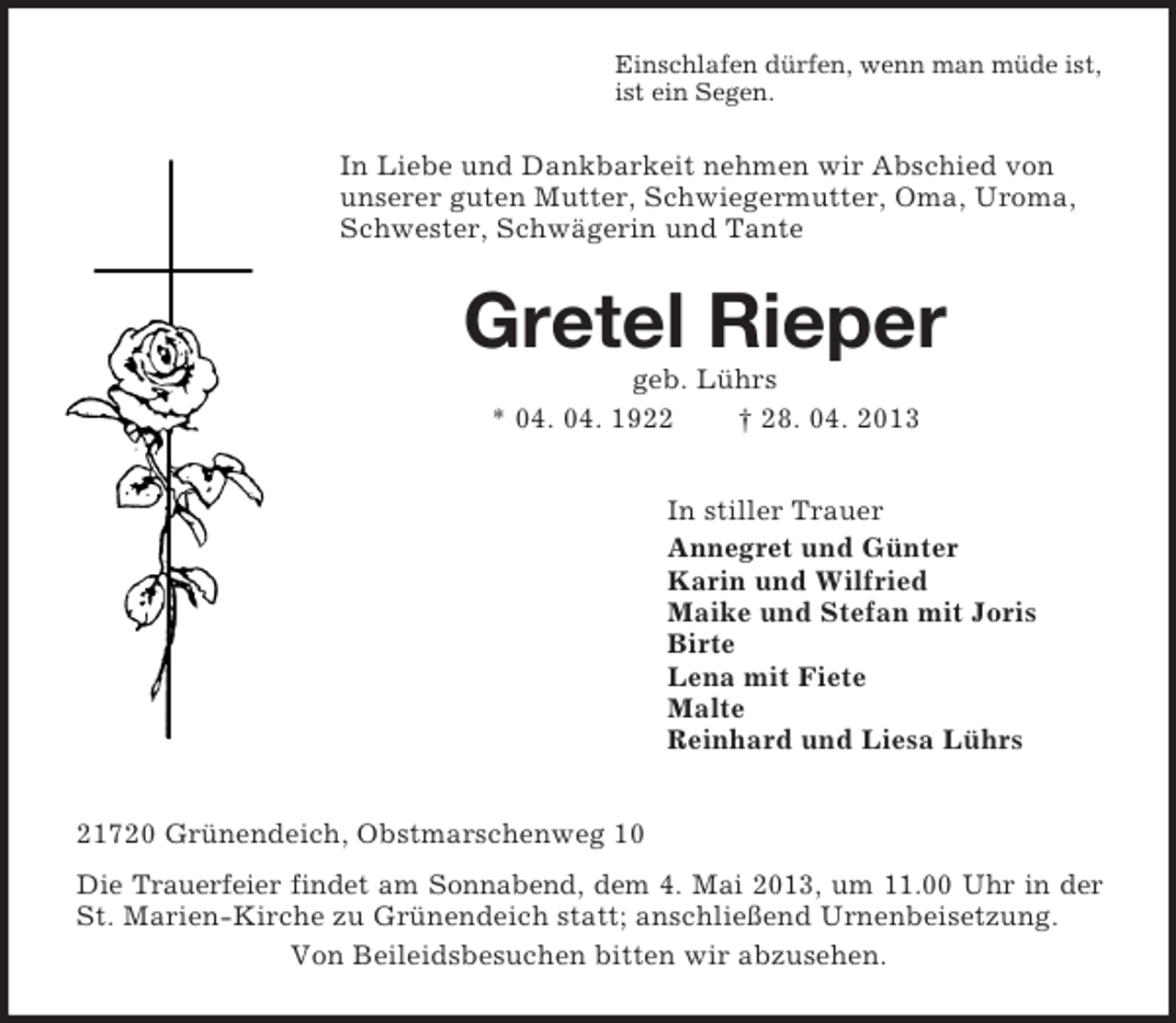 <p>Einschlafen dürfen, wenn man müde ist,<br />ist ein Segen.<br />In Liebe und Dankbarkeit nehmen wir Abschied von<br />unserer guten Mutter, Schwiegermutter, Oma, Uroma, Schwester, Schwägerin und Tante<br />Gretel Rieper<br />geb. Lührs<br />* 04. 04. 1922 † 28. 04. 2013<br />In stiller Trauer<br />Annegret und Günter<br />Karin und Wilfried<br />Maike und Stefan mit Joris<br />Birte<br />Lena mit Fiete<br />Malte<br />Reinhard und Liesa Lührs<br />21720 Grünendeich, Obstmarschenweg 10<br />Die Trauerfeier findet am Sonnabend, dem 4. Mai 2013, um 11.00 Uhr in der<br />St. Marien-Kirche zu Grünendeich statt; anschließend Urnenbeisetzung.<br />Von Beileidsbesuchen bitten wir abzusehen.</p>