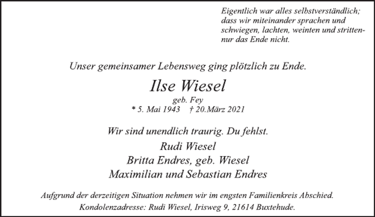 <p>Eigentlich war alles selbstverständlich;<br />dass wir miteinander sprachen und<br />schwiegen, lachten, weinten und strittennur<br />das Ende nicht.<br />Unser gemeinsamer Lebensweg ging plötzlich zu Ende.<br />Ilse Wiesel<br />geb. Fey<br />* 5. Mai 1943 † 20.März 2021<br />Wir sind unendlich traurig. Du fehlst.<br />Rudi Wiesel<br />Britta Endres, geb. Wiesel<br />Maximilian und Sebastian Endres<br />Aufgrund der derzeitigen Situation nehmen wir im engsten Familienkreis Abschied.<br />Kondolenzadresse: Rudi Wiesel, Irisweg 9, 21614 Buxtehude.</p>