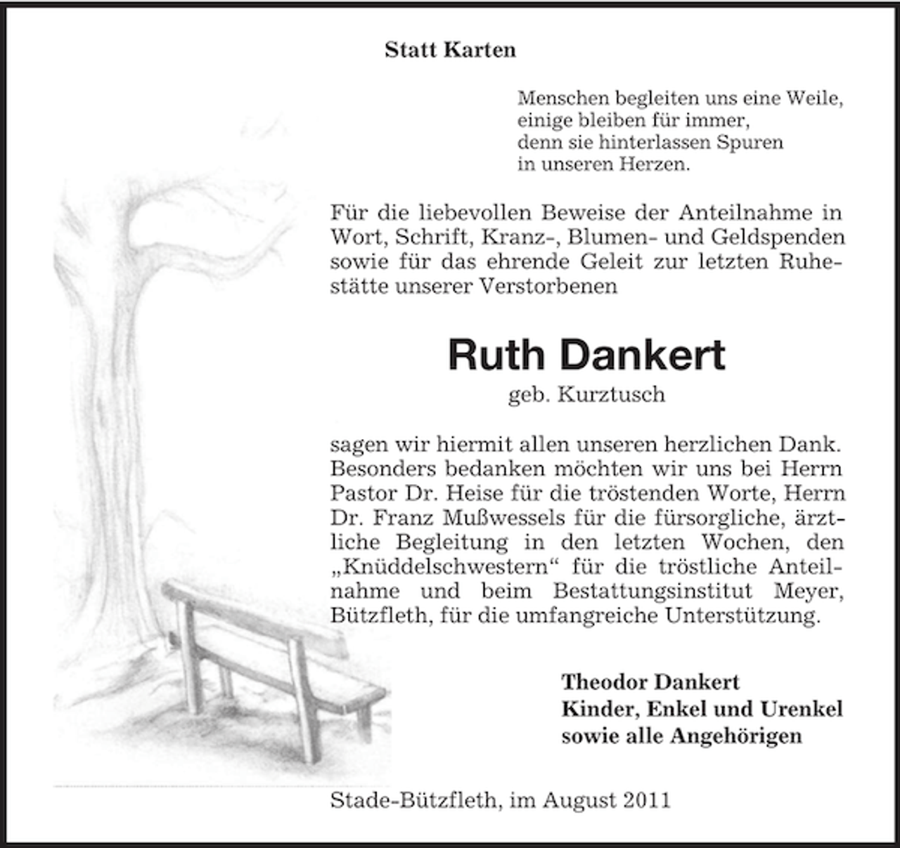 <p>Statt Karten<br />Menschen begleiten uns eine Weile,<br />einige bleiben für immer,<br />denn sie hinterlassen Spuren<br />in unseren Herzen.</p><p>Für die liebevollen Beweise der Anteilnahme in<br />Wort, Schrift, Kranz-, Blumen- und Geldspenden<br />sowie für das ehrende Geleit zur letzten Ruhestätte unserer Verstorbenen</p><p>Ruth Dankert<br />geb. Kurztusch<br />sagen wir hiermit allen unseren herzlichen Dank.<br />Besonders bedanken möchten wir uns bei Herrn<br />Pastor Dr. Heise für die tröstenden Worte, Herrn<br />Dr. Franz Mußwessels für die fürsorgliche, ärztliche Begleitung in den letzten Wochen, den<br />„Knüddelschwestern“ für die tröstliche Anteilnahme und beim Bestattungsinstitut Meyer,<br />Bützfleth, für die umfangreiche Unterstützung.<br />Theodor Dankert<br />Kinder, Enkel und Urenkel<br />sowie alle Angehörigen<br />Stade-Bützfleth, im August 2011</p>