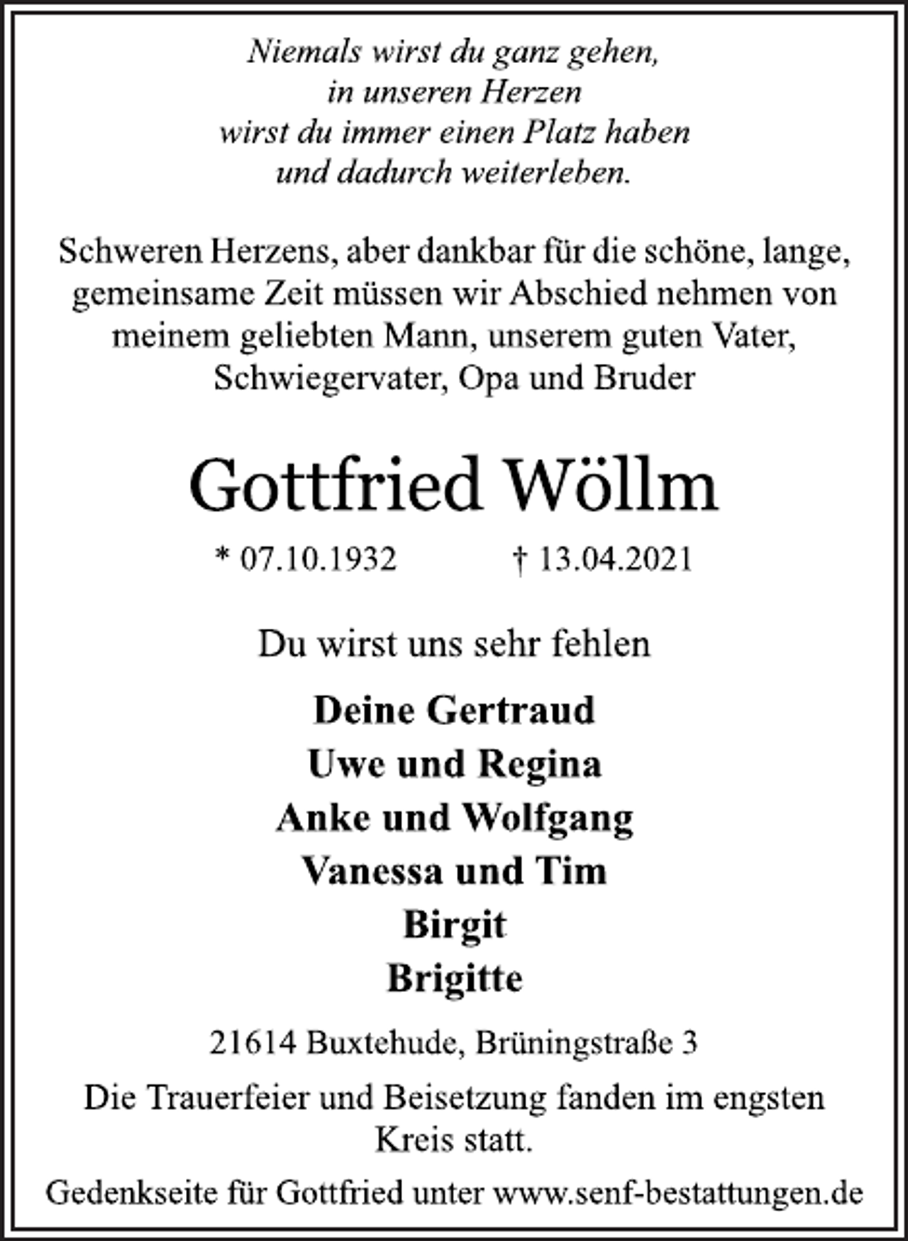 <p>Niemals wirst du ganz gehen,<br />in unseren Herzen<br />wirst du immer einen Platz haben<br />und dadurch weiterleben.<br />Schweren Herzens, aber dankbar für die schöne, lange,<br />gemeinsame Zeit müssen wir Abschied nehmen von<br />meinem geliebten Mann, unserem guten Vater,<br />Schwiegervater, Opa und Bruder<br />Gottfried Wöllm<br />* 07.10.1932 † 13.04.2021<br />Du wirst uns sehr fehlen<br />Deine Gertraud<br />Uwe und Regina<br />Anke und Wolfgang<br />Vanessa und Tim<br />Birgit<br />Brigitte<br />21614 Buxtehude, Brüningstraße 3<br />Die Trauerfeier und Beisetzung fanden im engsten<br />Kreis statt.<br />Gedenkseite für Gottfried unter www.senf-bestattungen.de</p>