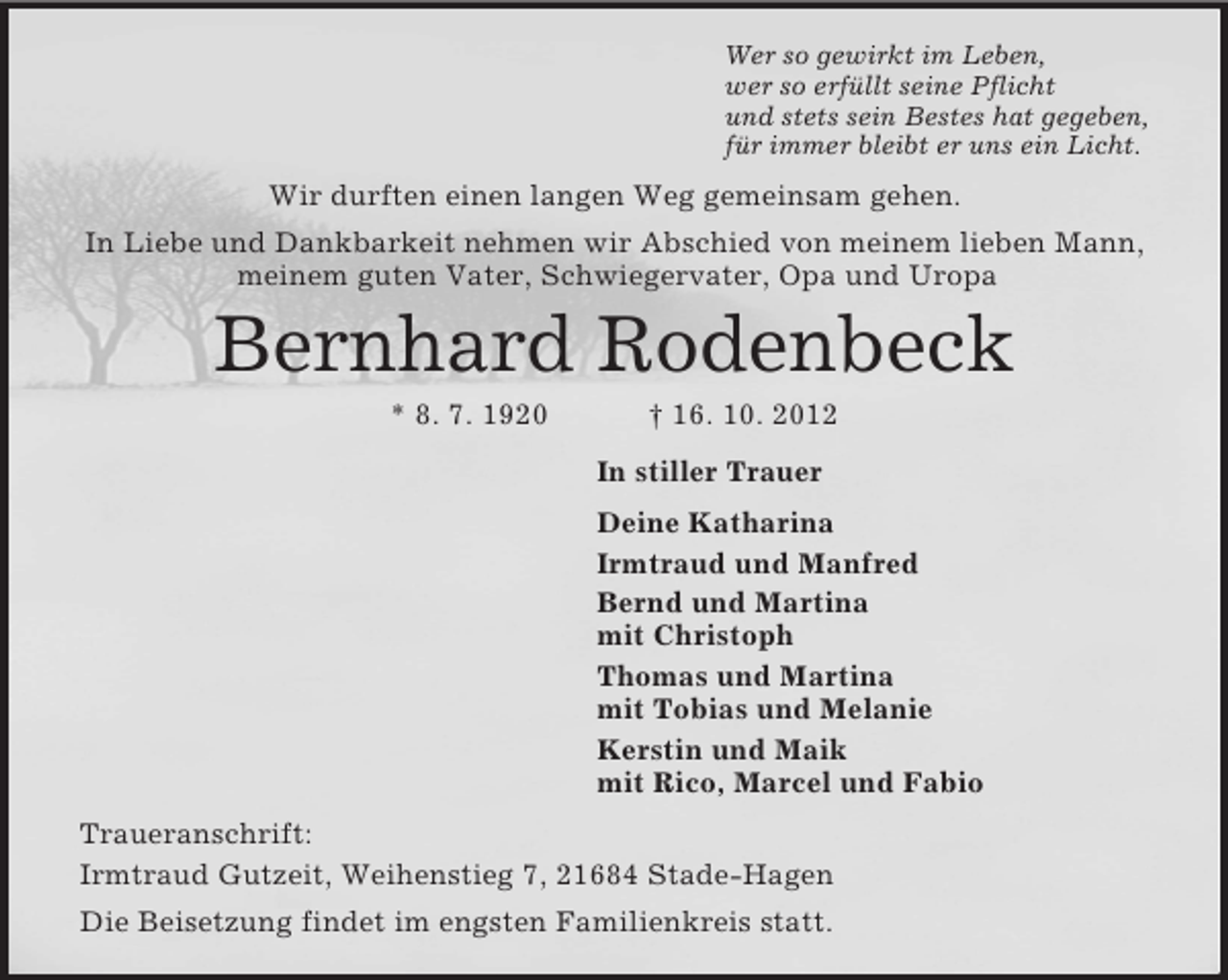 <p>Wer so gewirkt im Leben,<br />wer so erfüllt seine Pflicht<br />und stets sein Bestes hat gegeben,<br />für immer bleibt er uns ein Licht.<br />Wir durften einen langen Weg gemeinsam gehen.<br />In Liebe und Dankbarkeit nehmen wir Abschied von meinem lieben Mann,<br />meinem guten Vater, Schwiegervater, Opa und Uropa<br />Bernhard Rodenbeck<br />* 8. 7. 1920 † 16. 10. 2012<br />In stiller Trauer<br />Deine Katharina<br />Irmtraud und Manfred<br />Bernd und Martina<br />mit Christoph<br />Thomas und Martina<br />mit Tobias und Melanie<br />Kerstin und Maik<br />mit Rico, Marcel und Fabio<br />Traueranschrift:<br />Irmtraud Gutzeit, Weihenstieg 7, 21684 Stade-Hagen<br />Die Beisetzung findet im engsten Familienkreis statt.</p>