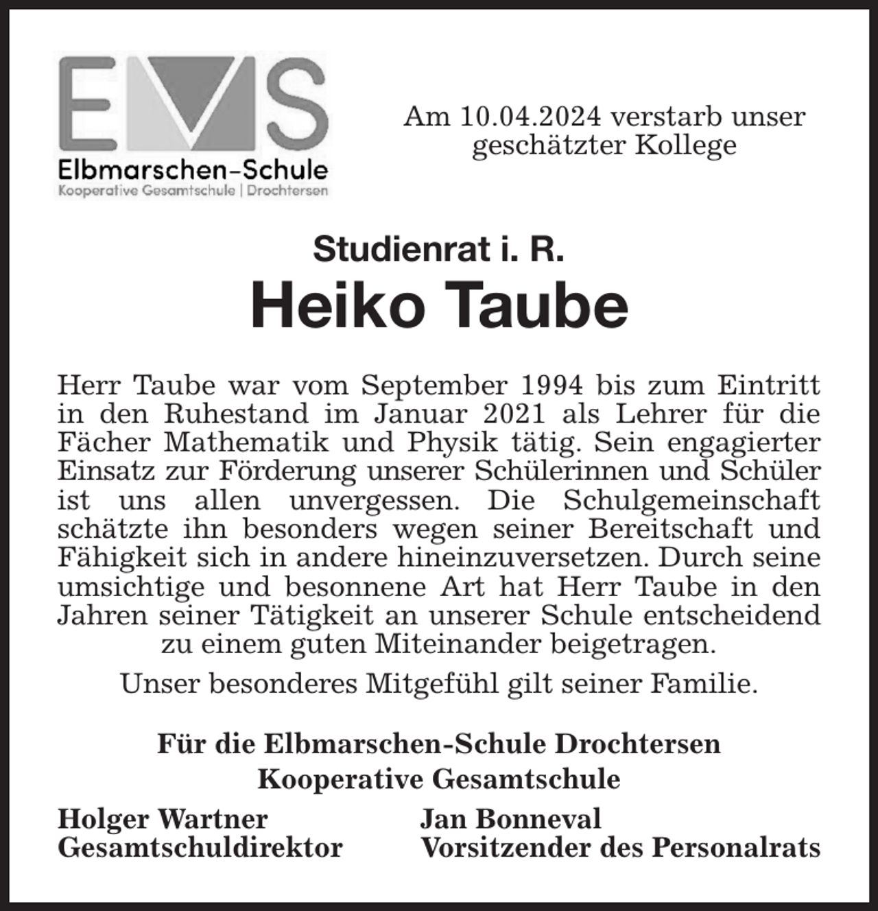 <p>Am 10.04.2024 verstarb unser geschätzter Kollege<br />Studienrat i. R.<br />Heiko Taube<br />Herr Taube war vom September 1994 bis zum Eintritt in den Ruhestand im Januar 2021 als Lehrer für die<br />Fächer Mathematik und Physik tätig. Sein engagierter Einsatz zur Förderung unserer Schülerinnen und Schüler ist uns allen unvergessen. Die Schulgemeinschaft schätzte ihn besonders wegen seiner Bereitschaft und Fähigkeit sich in andere hineinzuversetzen. Durch seine umsichtige und besonnene Art hat Herr Taube in den Jahren seiner Tätigkeit an unserer Schule entscheidend zu einem guten Miteinander beigetragen.<br />Unser besonderes Mitgefühl gilt seiner Familie.<br />Für die Elbmarschen-Schule Drochtersen<br />Kooperative Gesamtschule<br />Holger Wartner Jan Bonneval<br />Gesamtschuldirektor Vorsitzender des Personalrats</p>