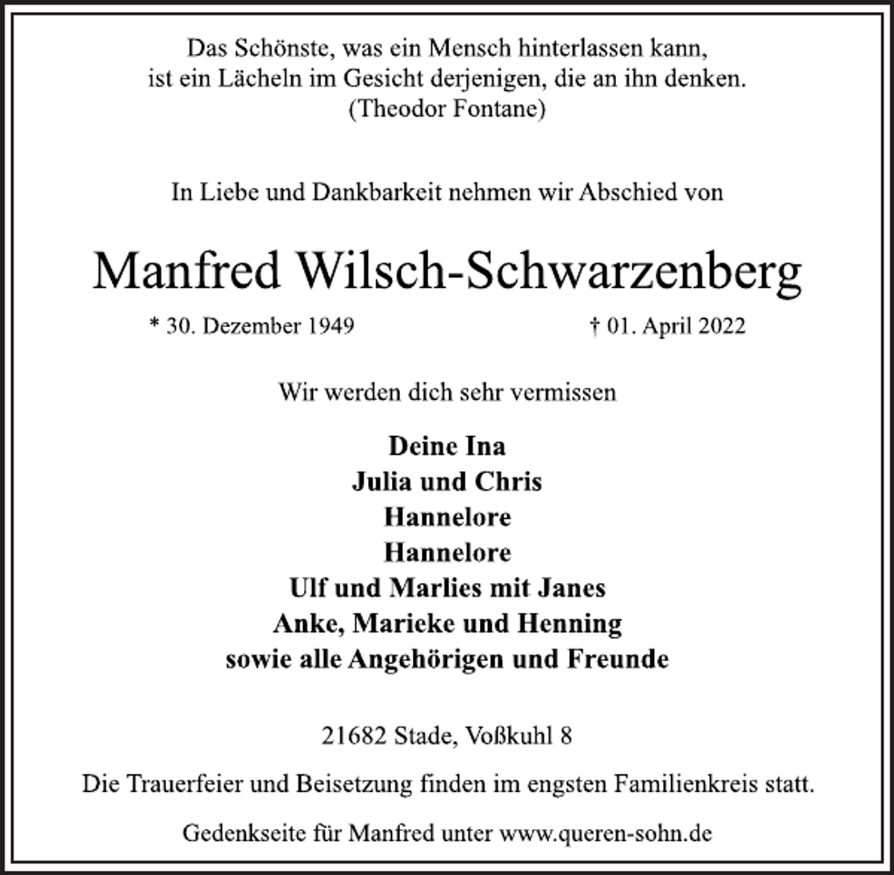 <p>Das Schönste, was ein Mensch hinterlassen kann,<br />ist ein Lächeln im Gesicht derjenigen, die an ihn denken.<br />(Theodor Fontane)<br />In Liebe und Dankbarkeit nehmen wir Abschied von<br />Manfred Wilsch-Schwarzenberg<br />* 30. Dezember 1949 † 01. April 2022<br />Wir werden dich sehr vermissen<br />Deine Ina<br />Julia und Chris<br />Hannelore<br />Hannelore<br />Ulf und Marlies mit Janes<br />Anke, Marieke und Henning<br />sowie alle Angehörigen und Freunde<br />21682 Stade, Voßkuhl 8<br />Die Trauerfeier und Beisetzung finden im engsten Familienkreis statt.<br />Gedenkseite für Manfred unter www.queren-sohn.de</p>