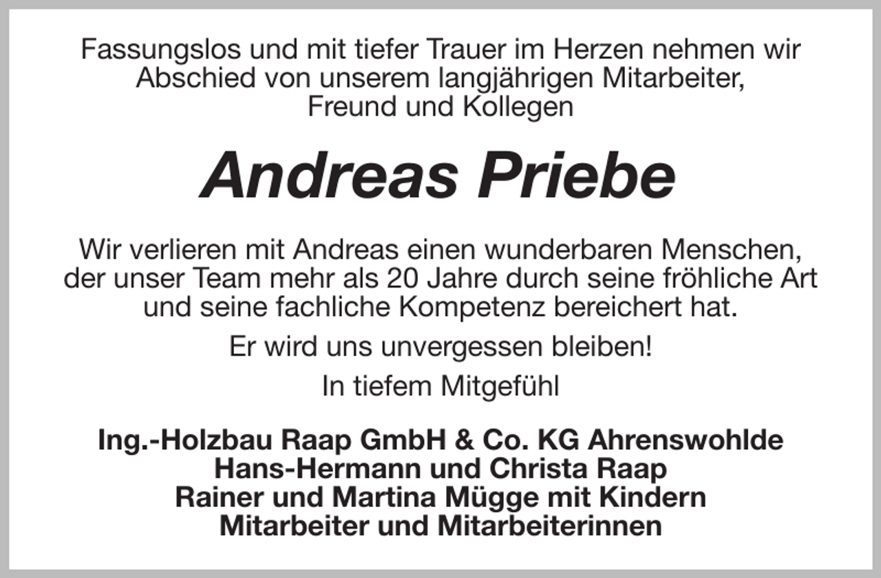<p>Fassungslos und mit tiefer Trauer im Herzen nehmen wir Abschied von unserem langjährigen Mitarbeiter,<br />Freund und Kollegen<br />Andreas Priebe<br />Wir verlieren mit Andreas einen wunderbaren Menschen, der unser Team mehr als 20 Jahre durch seine fröhliche Art und seine fachliche Kompetenz bereichert hat.<br />Er wird uns unvergessen bleiben!<br />In tiefem Mitgefühl<br />Ing.-Holzbau Raap GmbH &amp; Co. KG Ahrenswohlde<br />Hans-Hermann und Christa Raap<br />Rainer und Martina Mügge mit Kindern<br />Mitarbeiter und Mitarbeiterinnen</p>