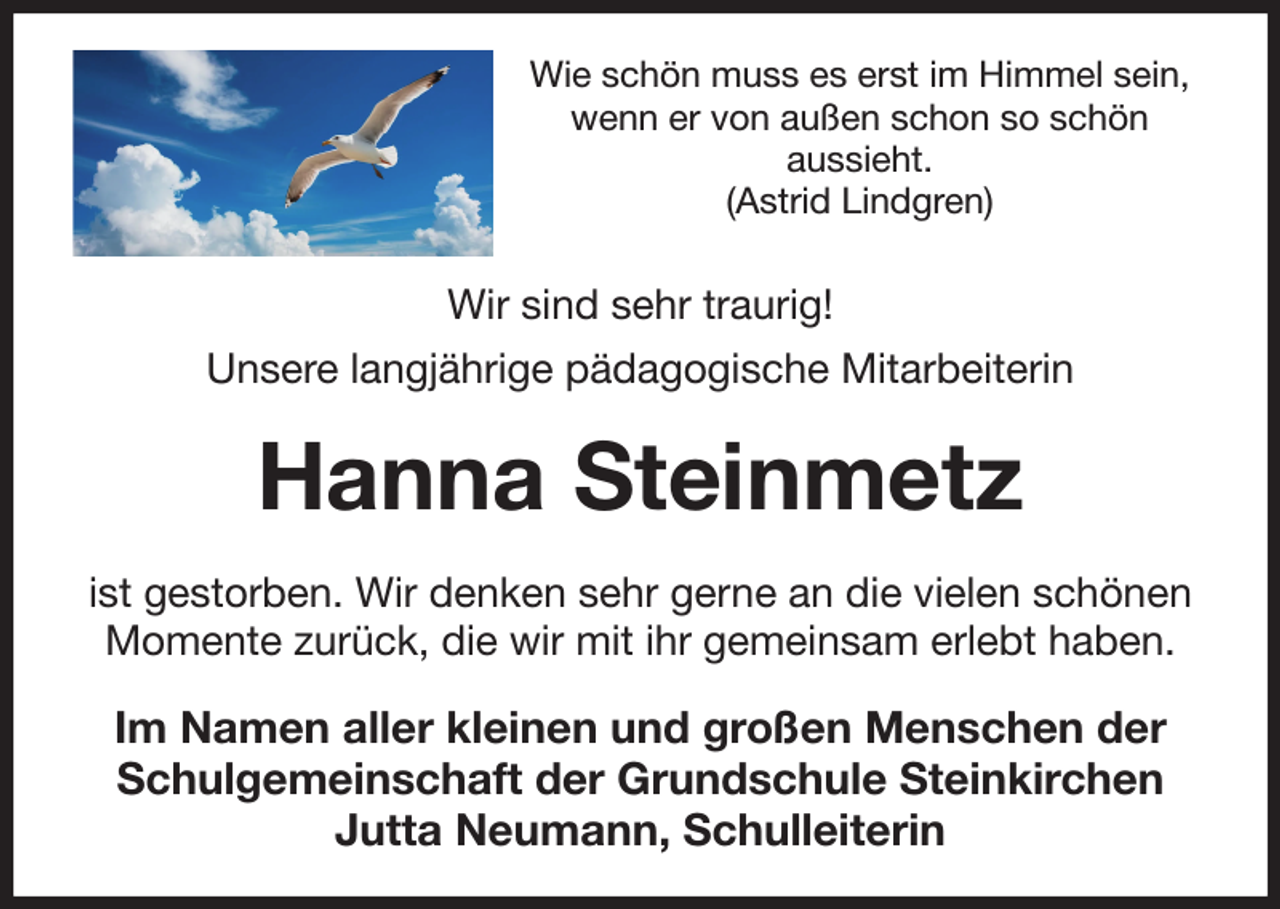 <p>Wie schön muss es erst im Himmel sein, wenn er von außen schon so schön<br />aussieht.<br />(Astrid Lindgren)<br />Wir sind sehr traurig!<br />Unsere langjährige pädagogische Mitarbeiterin<br />Hanna Steinmetz<br />ist gestorben. Wir denken sehr gerne an die vielen schönen Momente zurück, die wir mit ihr gemeinsam erlebt haben.<br />Im Namen aller kleinen und großen Menschen der<br />Schulgemeinschaft der Grundschule Steinkirchen<br />Jutta Neumann, Schulleiterin</p>