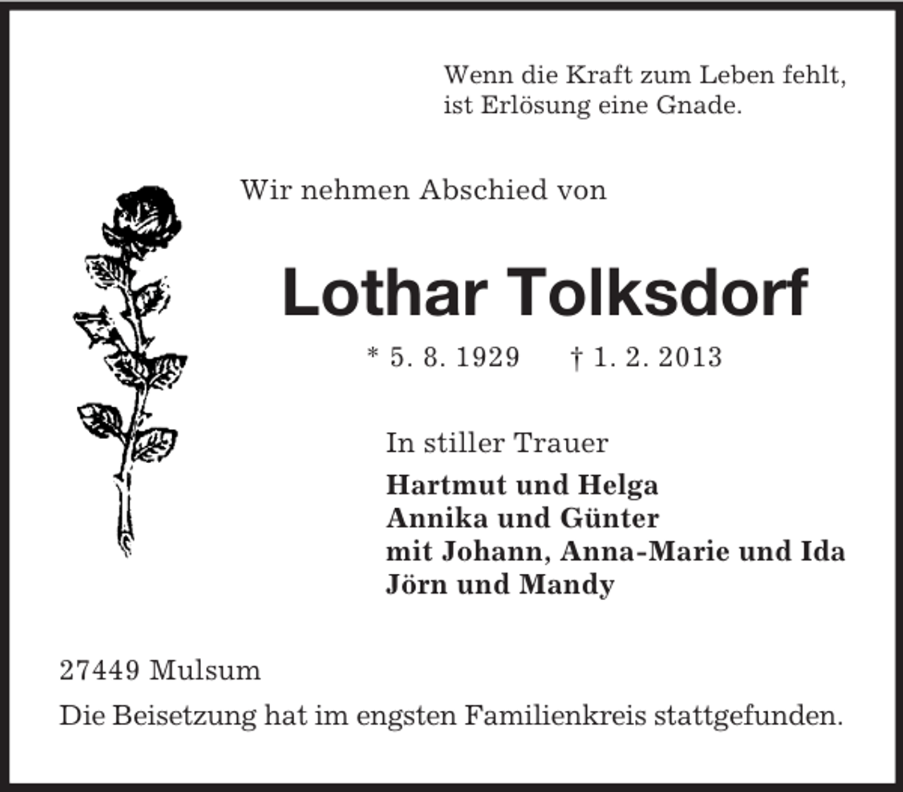 <p>Wenn die Kraft zum Leben fehlt,<br />ist Erlösung eine Gnade.</p><p>Wir nehmen Abschied von</p><p>Lothar Tolksdorf<br />* 5. 8. 1929</p><p>† 1. 2. 2013</p><p>In stiller Trauer<br />Hartmut und Helga<br />Annika und Günter<br />mit Johann, Anna-Marie und Ida<br />Jörn und Mandy<br />27449 Mulsum<br />Die Beisetzung hat im engsten Familienkreis stattgefunden.</p>