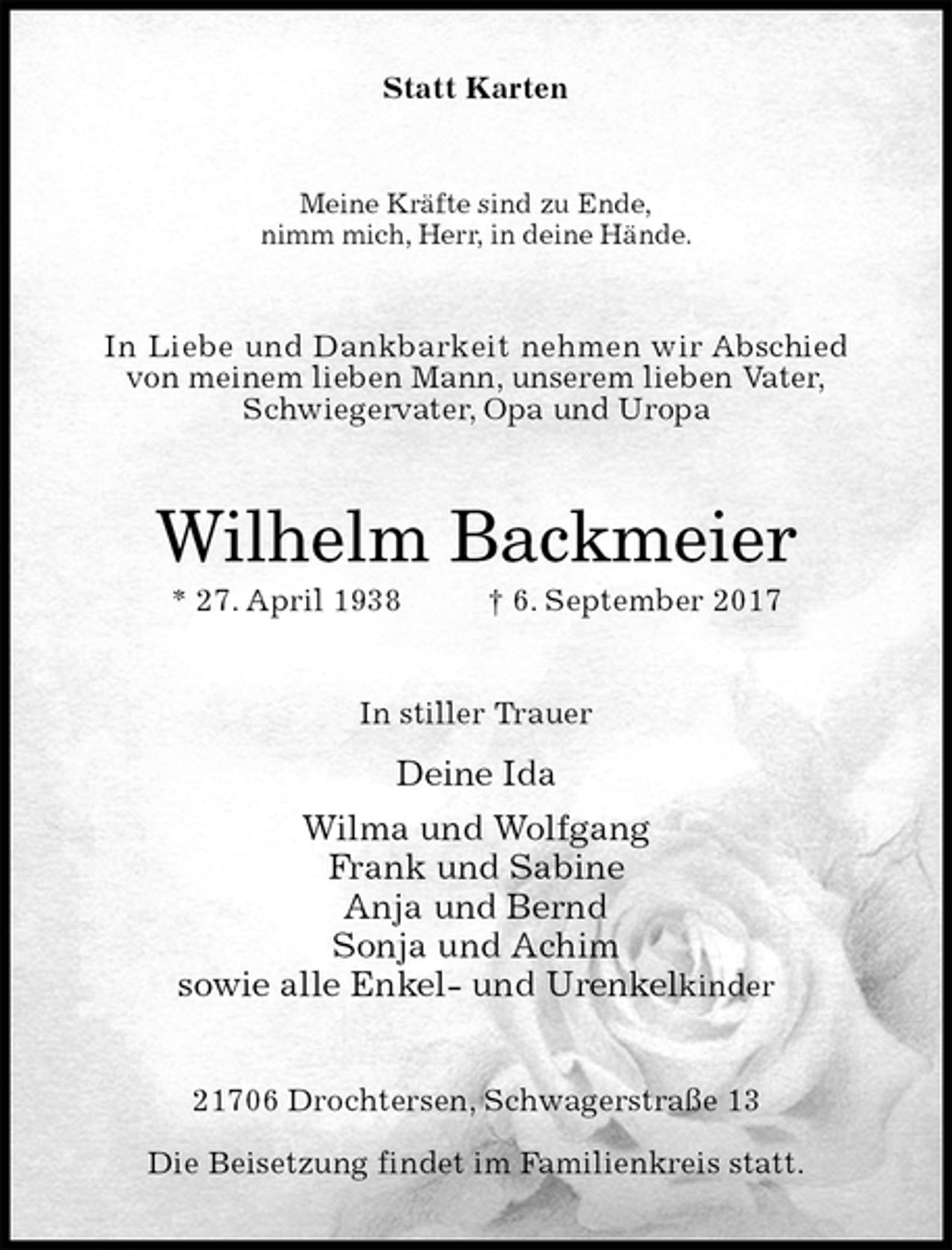 <p>Statt Karten<br />Meine Kräfte sind zu Ende,<br />nimm mich, Herr, in deine Hände.<br />In Liebe und Dankbarkeit nehmen wir Abschied<br />von meinem lieben Mann, unserem lieben Vater,<br />Schwiegervater, Opa und Uropa<br />Wilhelm Backmeier<br />* 27. April 1938 † 6. September 2017<br />In stiller Trauer<br />Deine Ida<br />Wilma und Wolfgang<br />Frank und Sabine<br />Anja und Bernd<br />Sonja und Achim<br />sowie alle Enkel- und Urenkelkinder<br />21706 Drochtersen, Schwagerstraße 13</p><p>Die Beisetzung findet im Familienkreis statt.</p>