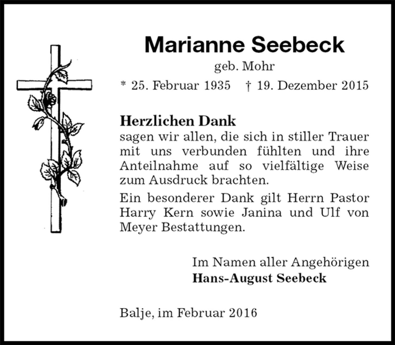 <p>Marianne Seebeck<br />geb. Mohr<br />* 25. Februar 1935 † 19. Dezember 2015<br />Herzlichen Dank<br />sagen wir allen, die sich in stiller Trauer mit uns verbunden fühlten und ihre<br />Anteilnahme auf so vielfältige Weise zum Ausdruck brachten.<br />Ein besonderer Dank gilt Herrn Pastor Harry Kern sowie Janina und Ulf von Meyer Bestattungen.<br />Im Namen aller Angehörigen<br />Hans-August Seebeck<br />Balje, im Februar 2016</p>