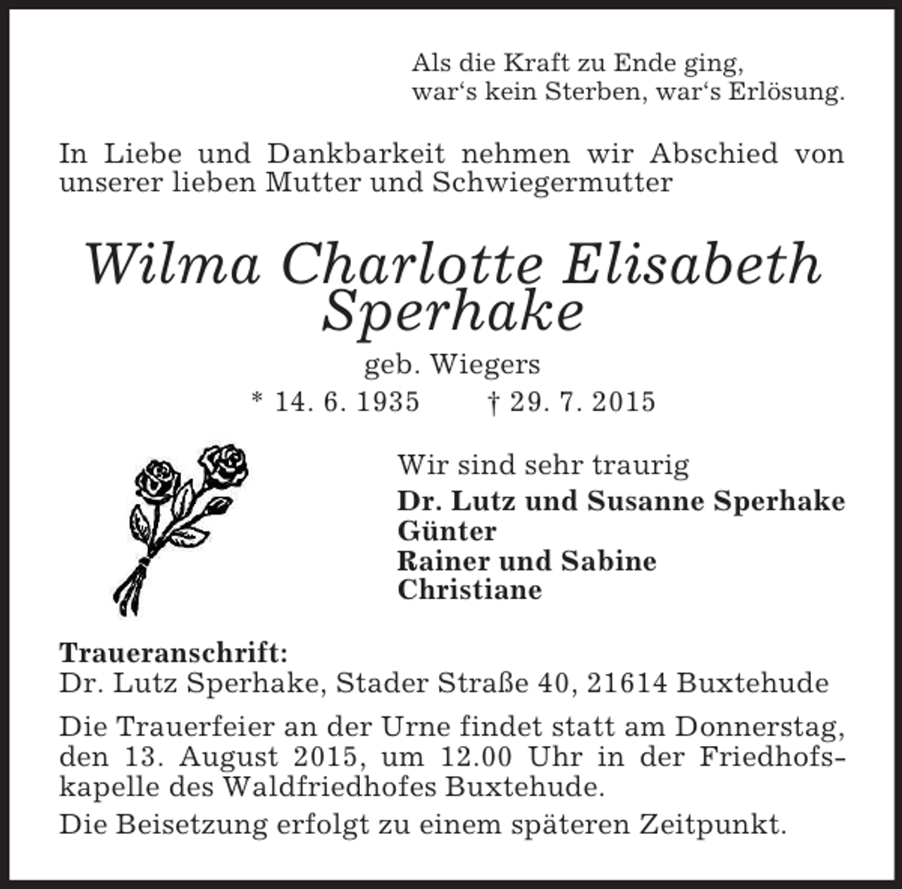 <p>Als die Kraft zu Ende ging,<br />war‘s kein Sterben, war‘s Erlösung.<br />In Liebe und Dankbarkeit nehmen wir Abschied von unserer lieben Mutter und Schwiegermutter<br />Wilma Charlotte Elisabeth Sperhake<br />geb. Wiegers<br />* 14. 6. 1935 † 29. 7. 2015<br />Wir sind sehr traurig<br />Dr. Lutz und Susanne Sperhake<br />Günter<br />Rainer und Sabine<br />Christiane<br />Traueranschrift:<br />Dr. Lutz Sperhake, Stader Straße 40, 21614 Buxtehude<br />Die Trauerfeier an der Urne findet statt am Donnerstag, den 13. August 2015, um 12.00 Uhr in der Friedhofs-<br />kapelle des Waldfriedhofes Buxtehude.<br />Die Beisetzung erfolgt zu einem späteren Zeitpunkt.</p>