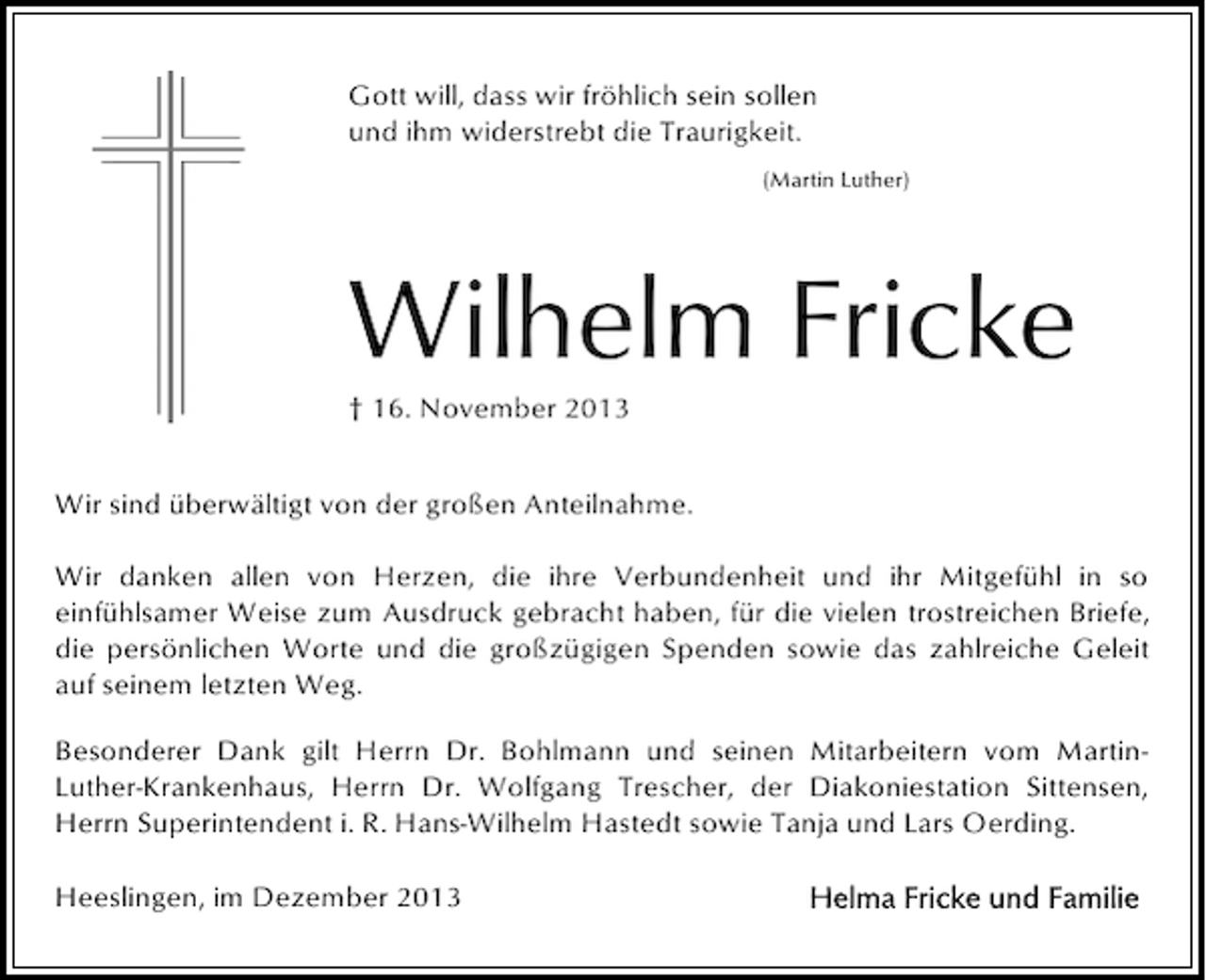 <p>Gott will, dass wir fröhlich sein sollen<br />und ihm widerstrebt die Traurigkeit.<br />(Martin Luther)</p><p>Wilhelm Fricke<br />† 16. November 2013<br />Wir sind überwältigt von der großen Anteilnahme.<br />Wir danken allen von Herzen, die ihre Verbundenheit und ihr Mitgefühl in so<br />einfühlsamer Weise zum Ausdruck gebracht haben, für die vielen trostreichen Briefe,<br />die persönlichen Worte und die großzügigen Spenden sowie das zahlreiche Geleit<br />auf seinem letzten Weg.<br />Besonderer Dank gilt Herrn Dr. Bohlmann und seinen Mitarbeitern vom MartinLuther-Krankenhaus, Herrn Dr. Wolfgang Trescher, der Diakoniestation Sittensen,<br />Herrn Superintendent i. R. Hans-Wilhelm Hastedt sowie Tanja und Lars Oerding.<br />Heeslingen, im Dezember 2013</p>