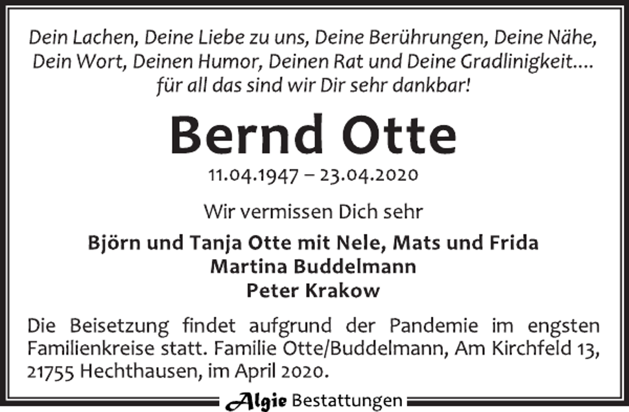 <p>Dein Lachen, Deine Liebe zu uns, Deine Berührungen, Deine Nähe,<br />Dein Wort, Deinen Humor, Deinen Rat und Deine Gradlinigkeit....<br />für all das sind wir Dir sehr dankbar!<br />Bernd Otte<br />11.04.1947 – 23.04.2020<br /><span>Ilse Treske </span> vermissen Dich sehr<br />Björn und Tanja Otte mit Nele, Mats und Frida<br />Martina Buddelmann<br />Peter Krakow<br />Die Beisetzung findet aufgrund der Pandemie im engsten<br />Familienkreise statt. Familie Otte/Buddelmann, Am Kirchfeld 13,<br />21755 Hechthausen, im April 2020.</p>