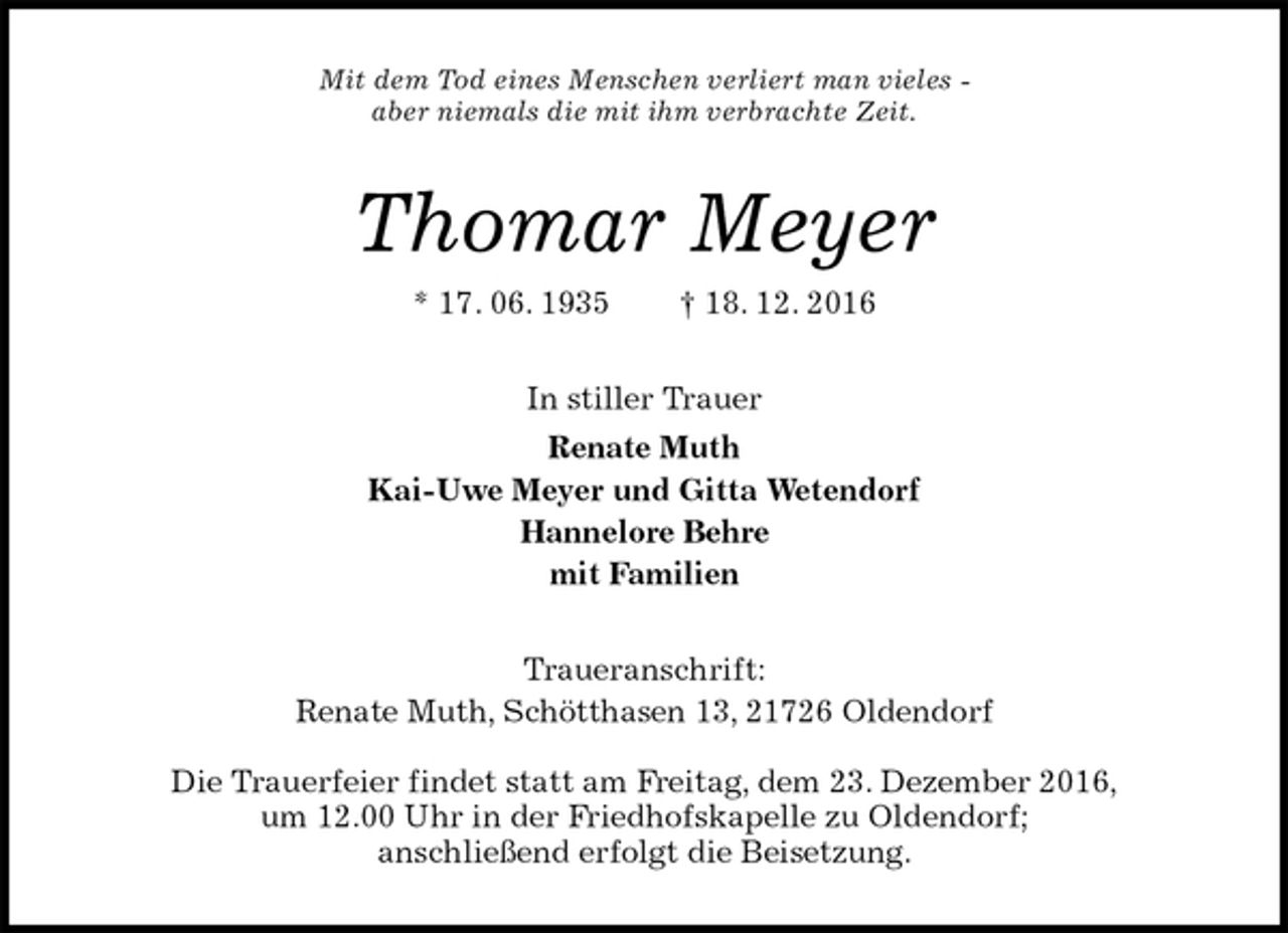 <p>Mit dem Tod eines Menschen verliert man vieles -<br />aber niemals die mit ihm verbrachte Zeit.<br />Thomar Meyer<br />* 17. 06. 1935 † 18. 12. 2016<br />In stiller Trauer<br />Renate Muth<br />Kai-Uwe Meyer und Gitta Wetendorf<br />Hannelore Behre<br />mit Familien<br />Traueranschrift:<br />Renate Muth, Schötthasen 13, 21726 Oldendorf<br />Die Trauerfeier findet statt am Freitag, dem 23. Dezember 2016,<br />um 12.00 Uhr in der Friedhofskapelle zu Oldendorf;<br />anschließend erfolgt die Beisetzung.</p>
