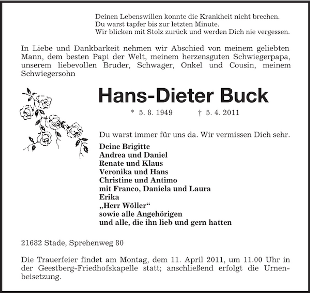 <p>Deinen Lebenswillen konnte die Krankheit nicht brechen.<br />Du warst tapfer bis zur letzten Minute.<br />Wir blicken mit Stolz zurück und werden Dich nie vergessen.<br />In Liebe und Dankbarkeit nehmen wir Abschied von meinem geliebten Mann, dem besten Papi der Welt, meinem herzensguten Schwiegerpapa, unserem liebevollen Bruder, Schwager, Onkel und Cousin, meinem Schwiegersohn<br />Hans-Dieter Buck<br />* 5. 8. 1949 † 5. 4. 2011<br />Du warst immer für uns da. Wir vermissen Dich sehr.<br />Deine Brigitte<br />Andrea und Daniel<br />Renate und Klaus<br />Veronika und Hans<br />Christine und Antimo<br />mit Franco, Daniela und Laura<br />Erika<br />„Herr Wöller“<br />sowie alle Angehörigen<br />und alle, die ihn lieb und gern hatten<br />21682 Stade, Sprehenweg 80</p><p>Die Trauerfeier findet am Montag, dem 11. April 2011, um 11.00 Uhr in der Geestberg-Friedhofskapelle statt; anschließend erfolgt die Urnen-<br />beisetzung.</p>