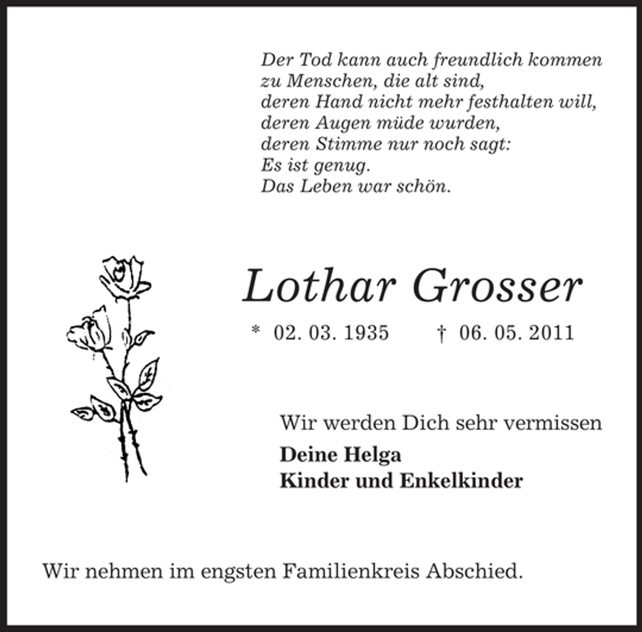 <p>Der Tod kann auch freundlich kommen zu Menschen, die alt sind, deren Hand nicht mehr festhalten will, deren Augen müde wurden, deren Stimme nur noch sagt: Es ist genug. Das Leben war schön.</p><p>Lothar Grosser<br />* 02. 03. 1935 † 06. 05. 2011 Wir werden Dich sehr vermissen Deine Helga Kinder und Enkelkinder</p><p>Wir nehmen im engsten Familienkreis Abschied.</p>