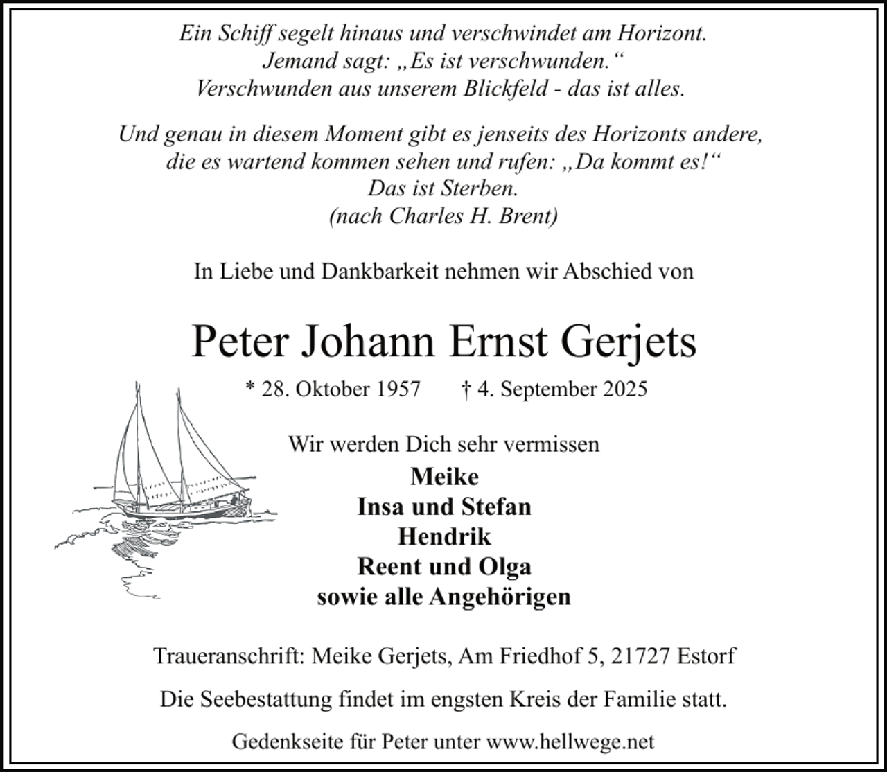 <p>Ein Schiff segelt hinaus und verschwindet am Horizont.<br />Jemand sagt: „Es ist verschwunden.“<br />Verschwunden aus unserem Blickfeld - das ist alles.<br />Und genau in diesem Moment gibt es jenseits des Horizonts andere,<br />die es wartend kommen sehen und rufen: „Da kommt es!“<br />Das ist Sterben.<br />(nach Charles H. Brent)<br />In Liebe und Dankbarkeit nehmen wir Abschied von</p><p>Peter Johann Ernst Gerjets<br />28. Oktober 1957<br />* 28</p><p>† 4. September 2025</p><p>Wir werden Dich sehr vermissen</p><p>Meike<br />Insa und Stefan<br />Hendrik<br />Reent und Olga<br />sowie alle Angehörigen<br />Traueranschrift: Meike Gerjets, Am Friedhof 5, 21727 Estorf<br />Die Seebestattung findet im engsten Kreis der Familie statt.<br />Gedenkseite für Peter unter www.hellwege.net</p>