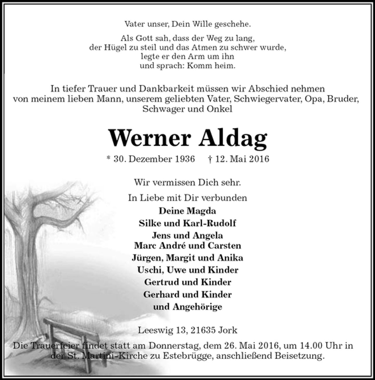 <p>Vater unser, Dein Wille geschehe.<br />Als Gott sah, dass der Weg zu lang,<br />der Hügel zu steil und das Atmen zu schwer wurde,<br />legte er den Arm um ihn<br />und sprach: Komm heim.<br />In tiefer Trauer und Dankbarkeit müssen wir Abschied nehmen<br />von meinem lieben Mann, unserem geliebten Vater, Schwiegervater, Opa, Bruder, Schwager und Onkel<br />Werner Aldag<br />* 30. Dezember 1936 † 12. Mai 2016<br />Wir vermissen Dich sehr.<br />In Liebe mit Dir verbunden<br />Deine Magda<br />Silke und Karl-Rudolf<br />Jens und Angela<br />Marc André und Carsten<br />Jürgen, Margit und Anika<br />Uschi, Uwe und Kinder<br />Gertrud und Kinder<br />Gerhard und Kinder<br />und Angehörige<br />Leeswig 13, 21635 Jork<br />Die Trauerfeier findet statt am Donnerstag, dem 26. Mai 2016, um 14.00 Uhr in der St. Martini-Kirche zu Estebrügge, anschließend Beisetzung.</p>