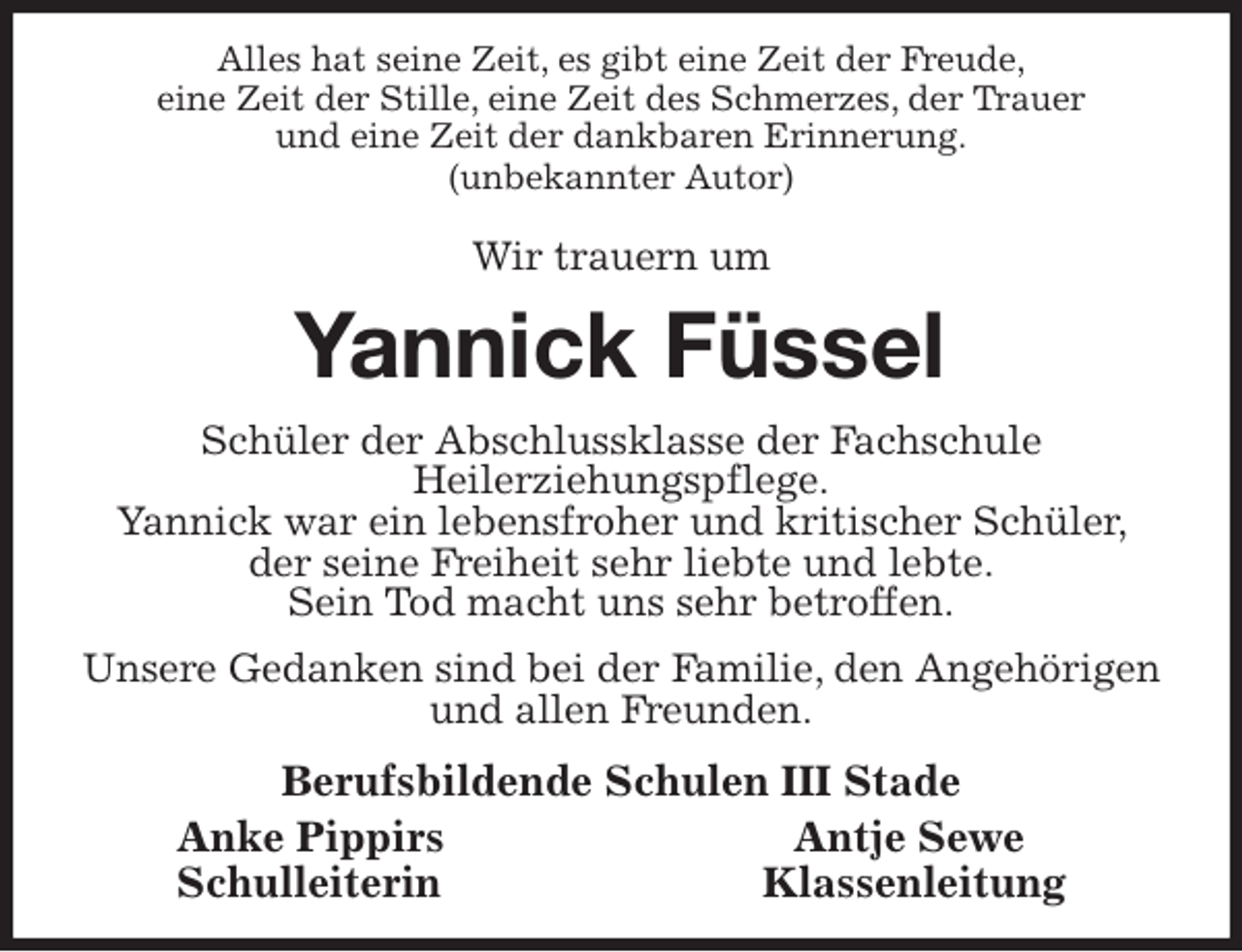 <p>Alles hat seine Zeit, es gibt eine Zeit der Freude,<br />eine Zeit der Stille, eine Zeit des Schmerzes, der Trauer<br />und eine Zeit der dankbaren Erinnerung.<br />(unbekannter Autor)</p>
<p>Wir trauern um<br />Yannick Füssel<br />Schüler der Abschlussklasse der Fachschule<br />Heilerziehungspflege.<br />Yannick war ein lebensfroher und kritischer Schüler, der seine Freiheit sehr liebte und lebte.<br />Sein Tod macht uns sehr betroffen.<br />Unsere Gedanken sind bei der Familie, den Angehörigen und allen Freunden.<br />Berufsbildende Schulen III Stade<br />Anke Pippirs Antje Sewe<br />Schulleiterin Klassenleitung</p>