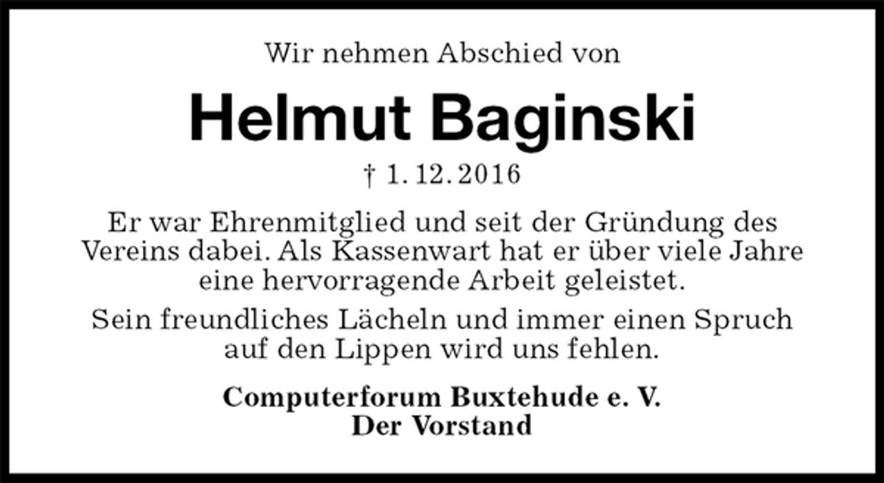 <p>Wir nehmen Abschied von<br />Helmut Baginski<br />† 1. 12. 2016<br />Er war Ehrenmitglied und seit der Gründung des<br />Vereins dabei. Als Kassenwart hat er über viele Jahre<br />eine hervorragende Arbeit geleistet.<br />Sein freundliches Lächeln und immer einen Spruch<br />auf den Lippen wird uns fehlen.<br />Computerforum Buxtehude e. V.<br />Der Vorstand</p>
