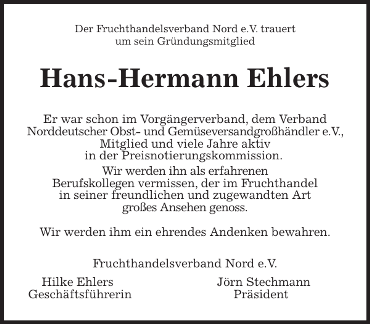 <p>Der Fruchthandelsverband Nord e.V. trauert<br />um sein Gründungsmitglied<br />Hans-Hermann Ehlers<br />Er war schon im Vorgängerverband, dem Verband<br />Norddeutscher Obst- und Gemüseversandgroßhändler e.V., Mitglied und viele Jahre aktiv<br />in der Preisnotierungskommission.<br />Wir werden ihn als erfahrenen<br />Berufskollegen vermissen, der im Fruchthandel<br />in seiner freundlichen und zugewandten Art<br />großes Ansehen genoss.</p>
<p>Wir werden ihm ein ehrendes Andenken bewahren.<br />Fruchthandelsverband Nord e.V.<br />Hilke Ehlers Jörn Stechmann<br />Geschäftsführerin Präsident</p>
