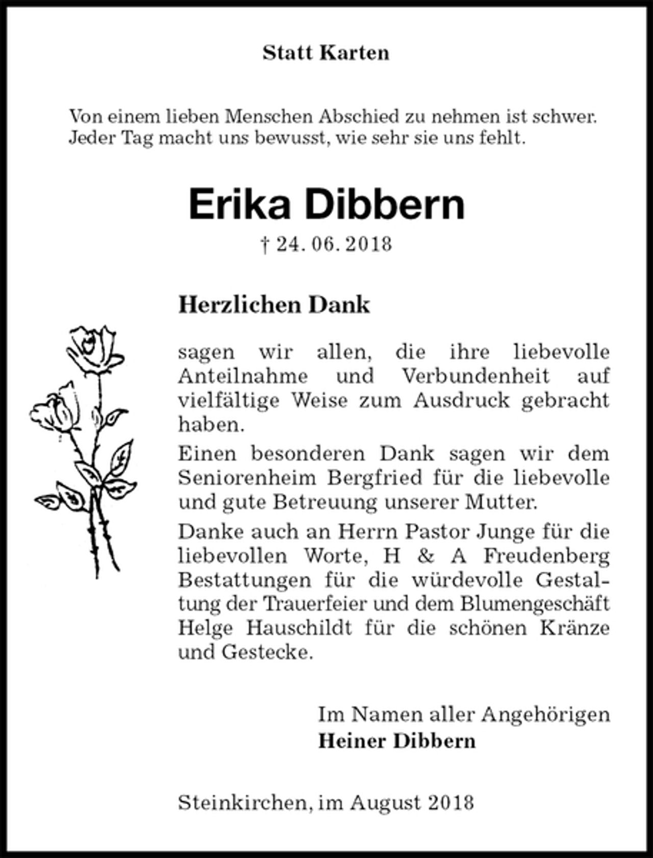 <p>Statt Karten<br />Von einem lieben Menschen Abschied zu nehmen ist schwer.<br />Jeder Tag macht uns bewusst, wie sehr sie uns fehlt.<br />Erika Dibbern<br />† 24. 06. 2018<br />Herzlichen Dank</p><p>sagen wir allen, die ihre liebevolle<br />Anteilnahme und Verbundenheit auf<br />vielfältige Weise zum Ausdruck gebracht haben.<br />Einen besonderen Dank sagen wir dem Seniorenheim Bergfried für die liebevolle und gute Betreuung unserer Mutter.<br />Danke auch an Herrn Pastor Junge für die liebevollen Worte, H &amp; A Freudenberg<br />Bestattungen für die würdevolle Gestaltung der Trauerfeier und dem Blumengeschäft Helge Hauschildt für die schönen Kränze und Gestecke.<br />Im Namen aller Angehörigen<br />Heiner Dibbern<br />Steinkirchen, im August 2018</p>