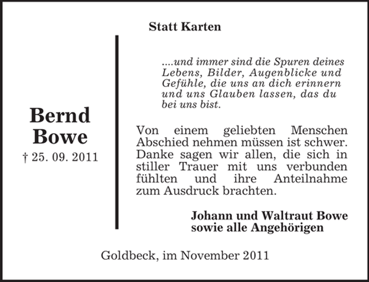 <p>Johann und Waltraut Bowe<br />sowie alle Angehörigen</p>
<p>Bernd<br />Bowe<br />† 25. 09. 2011<br />Statt Karten</p>
<p>....und immer sind die Spuren deines<br />Lebens, Bilder, Augenblicke und<br />Gefühle, die uns an dich erinnern und uns Glauben lassen, das du<br />bei uns bist.</p>
<p>Von einem geliebten Menschen<br />Abschied nehmen müssen ist schwer.<br />Danke sagen wir allen, die sich in<br />stiller Trauer mit uns verbunden<br />fühlten und ihre Anteilnahme<br />zum Ausdruck brachten.<br />Goldbeck, im November 2011</p>