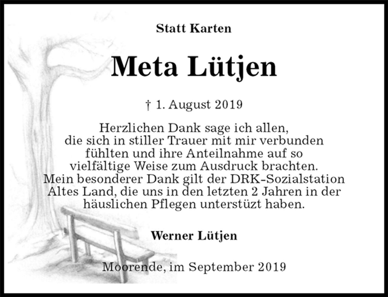 <p>Statt Karten<br />Meta Lütjen<br />† 1. August 2019<br />Herzlichen Dank sage ich allen,<br />die sich in stiller Trauer mit mir verbunden<br />fühlten und ihre Anteilnahme auf so<br />vielfältige Weise zum Ausdruck brachten.<br />Mein besonderer Dank gilt der DRK-Sozialstation<br />Altes Land, die uns in den letzten 2 Jahren in der<br />häuslichen Pflegen unterstüzt haben.<br />Werner Lütjen<br />Moorende, im September 2019</p>