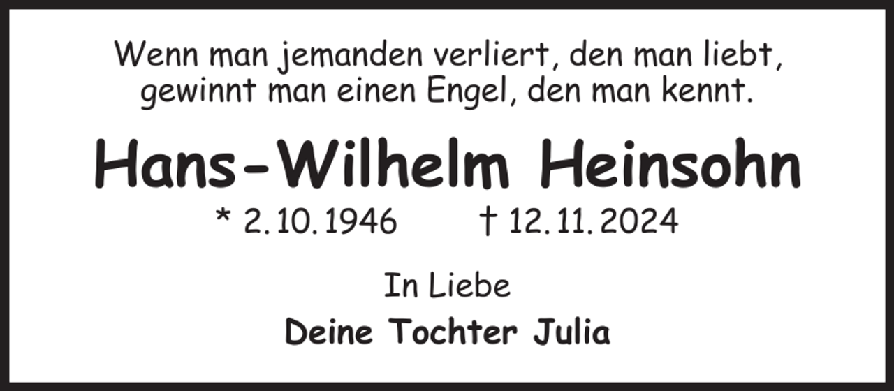 <p>Wenn man jemanden verliert, den man liebt,<br />gewinnt man einen Engel, den man kennt.<br />Hans-Wilhelm Heinsohn<br />* 2. 10. 1946 † 12. 11. 2024<br />In Liebe<br />Deine Tochter Julia</p>