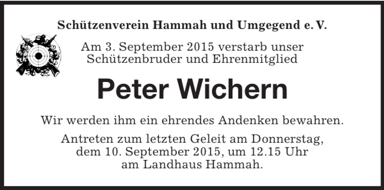 <p>Schützenverein Hammah und Umgegend e. V.<br />Am 3. September 2015 verstarb unser<br />Schützenbruder und Ehrenmitglied<br />Peter Wichern<br />Wir werden ihm ein ehrendes Andenken bewahren.<br />Antreten zum letzten Geleit am Donnerstag,<br />dem 10. September 2015, um 12.15 Uhr<br />am Landhaus Hammah.</p>
