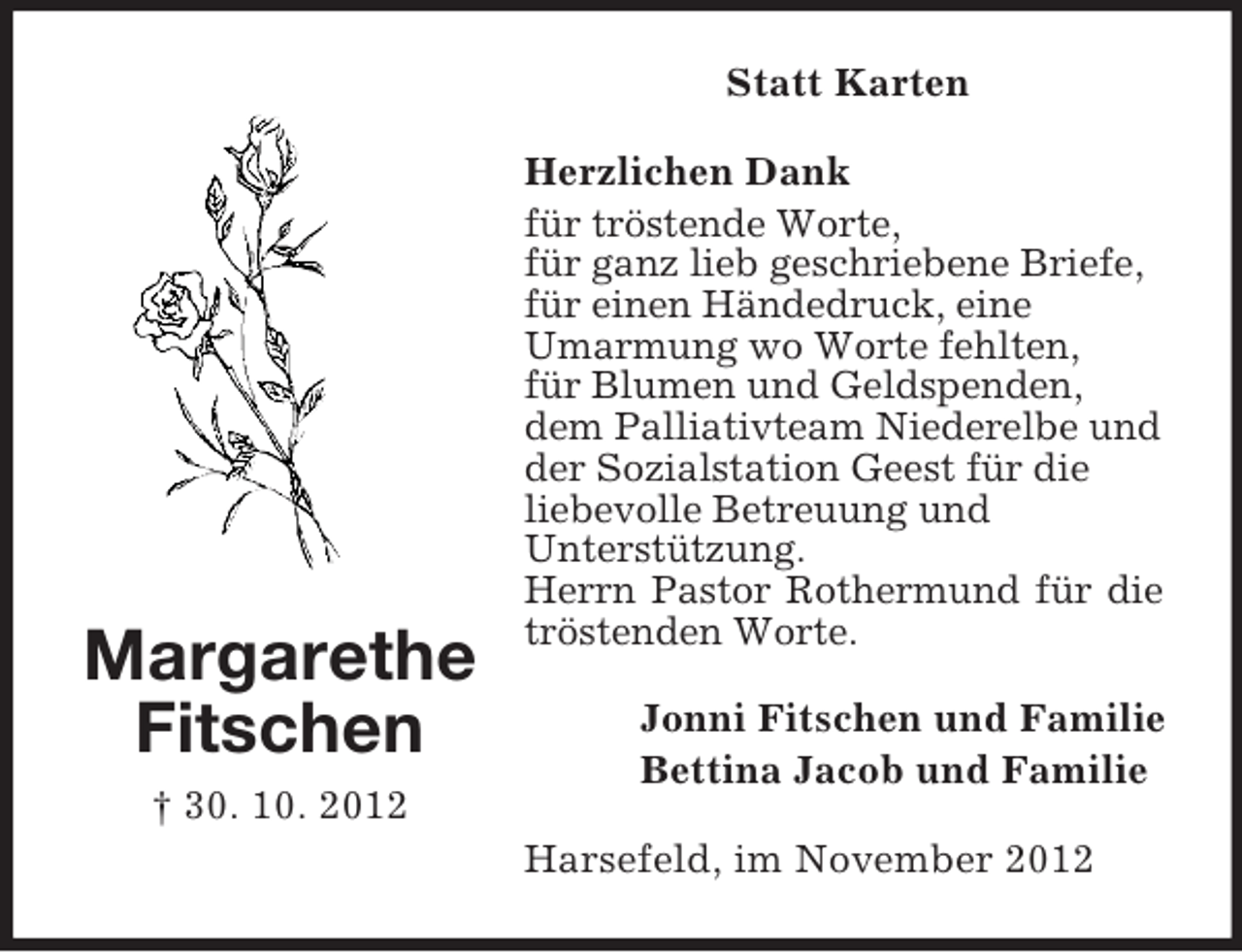 <p>Margarethe<br />Fitschen<br />† 30. 10. 2012<br />Statt Karten<br />Herzlichen Dank<br />für tröstende Worte,<br />für ganz lieb geschriebene Briefe,<br />für einen Händedruck, eine<br />Umarmung wo Worte fehlten,<br />für Blumen und Geldspenden,<br />dem Palliativteam Niederelbe und<br />der Sozialstation Geest für die<br />liebevolle Betreuung und<br />Unterstützung.<br />Herrn Pastor Rothermund für die tröstenden Worte.<br />Jonni Fitschen und Familie<br />Bettina Jacob und Familie<br />Harsefeld, im November 2012</p>