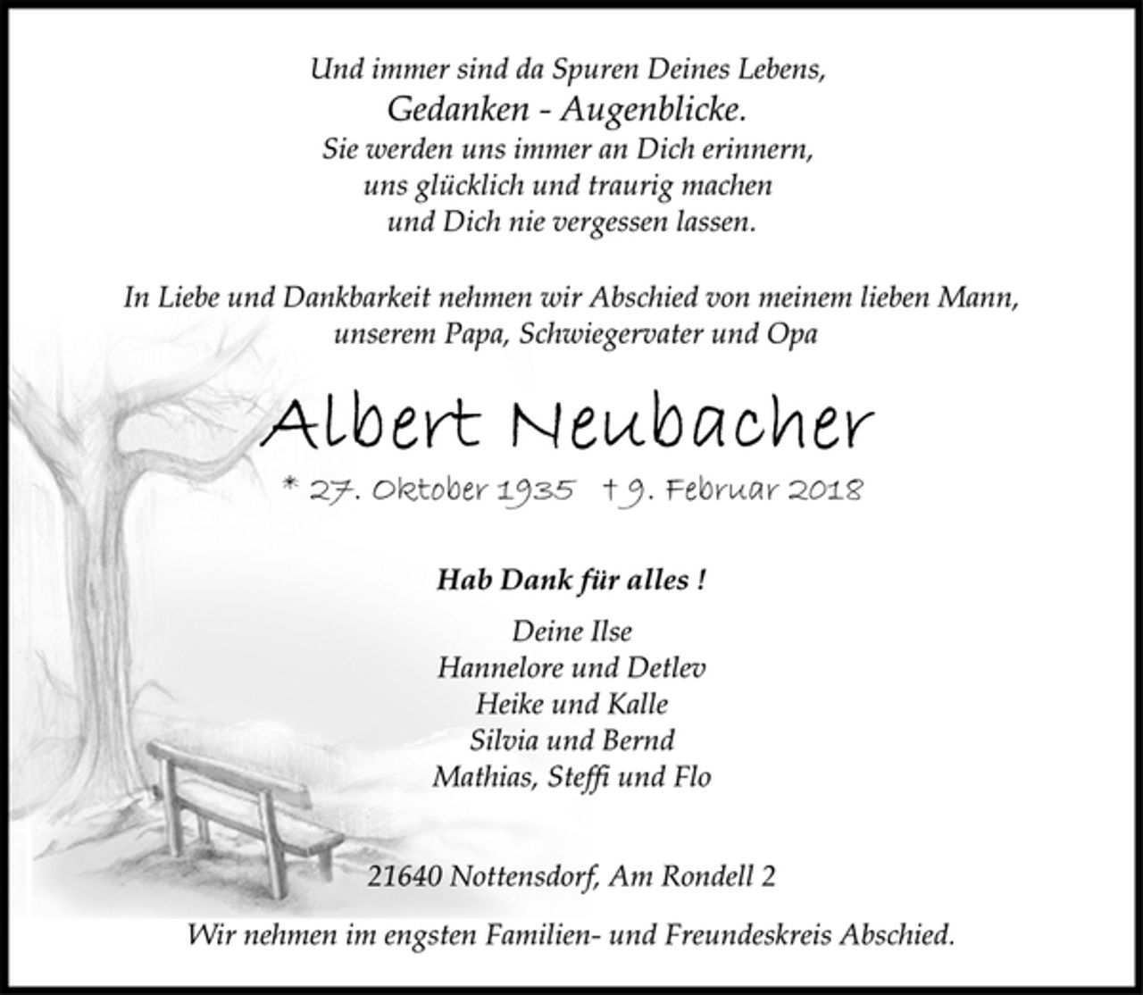 <p>In Liebe und Dankbarkeit nehmen wir Abschied von meinem lieben Mann,<br />unserem Papa, Schwiegervater und Opa<br />Albert Neubacher<br />Hab Dank für alles !<br />* 27. Oktober 1935 † 9. Februar 2018<br />Deine Ilse<br />Hannelore und Detlev<br />Heike und Kalle<br />Silvia und Bernd<br />Mathias, Steffi und Flo<br />21640 Nottensdorf, Am Rondell 2<br />Wir nehmen im engsten Familien- und Freundeskreis Abschied.<br />Und immer sind da Spuren Deines Lebens,<br />Gedanken - Augenblicke.<br />Sie werden uns immer an Dich erinnern,<br />uns glücklich und traurig machen<br />und Dich nie vergessen lassen.</p>