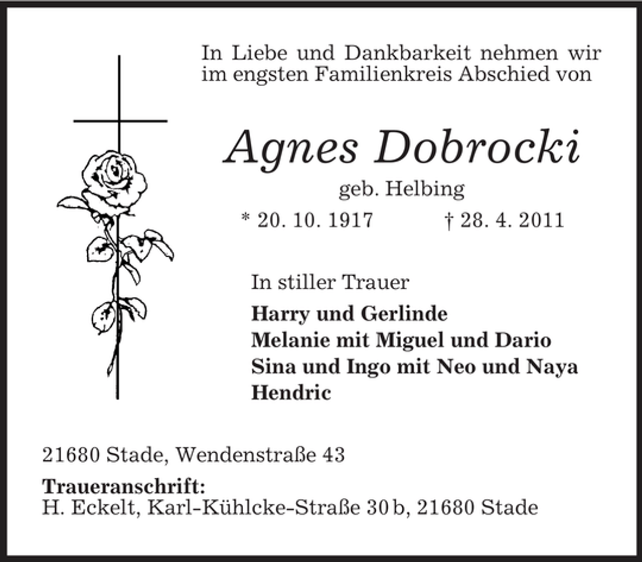 <p>In Liebe und Dankbarkeit nehmen wir im engsten Familienkreis Abschied von</p><p>Agnes Dobrocki<br />geb. Helbing * 20. 10. 1917 † 28. 4. 2011 In stiller Trauer Harry und Gerlinde Melanie mit Miguel und Dario Sina und Ingo mit Neo und Naya Hendric 21680 Stade, Wendenstraße 43 Traueranschrift: H. Eckelt, Karl-Kühlcke-Straße 30 b, 21680 Stade</p>