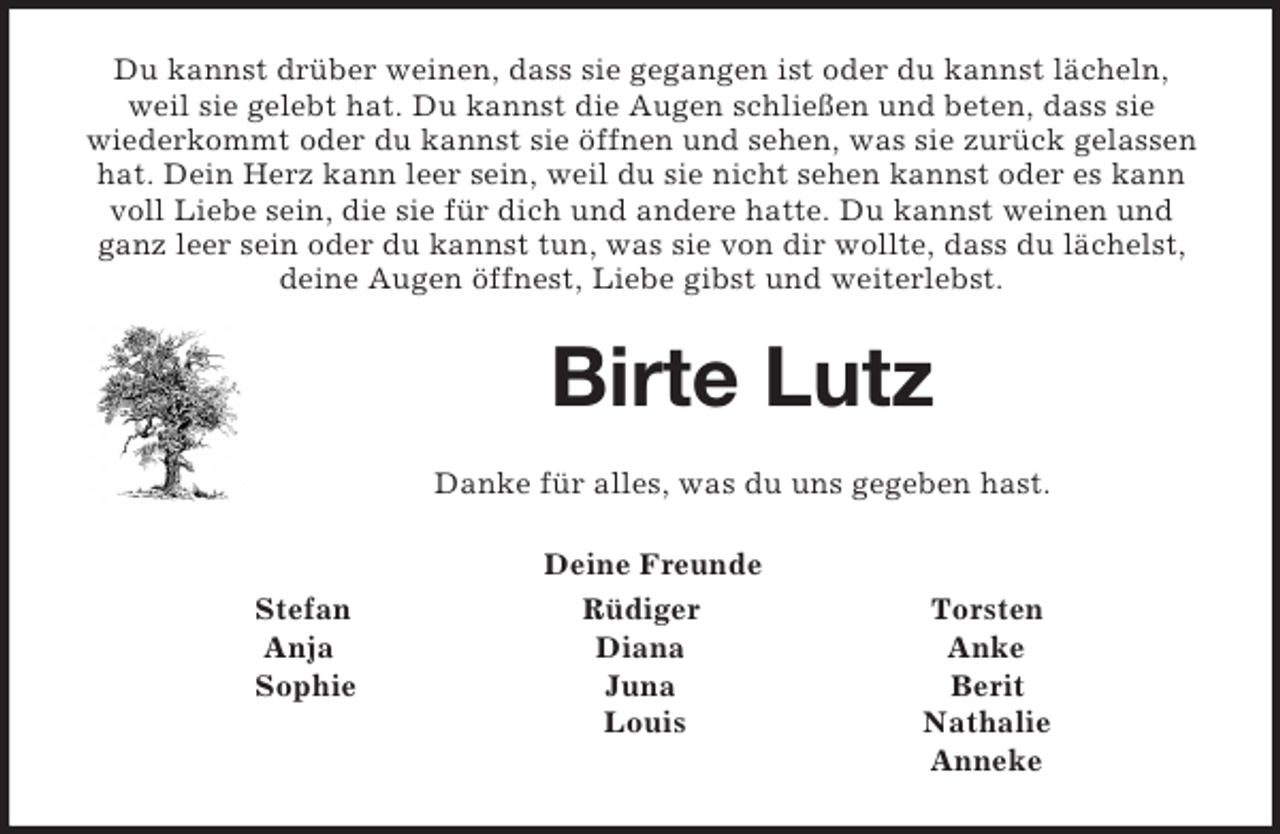 <p>Du kannst drüber weinen, dass sie gegangen ist oder du kannst lächeln, weil sie gelebt hat. Du kannst die Augen schließen und beten, dass sie<br />wiederkommt oder du kannst sie öffnen und sehen, was sie zurück gelassen hat. Dein Herz kann leer sein, weil du sie nicht sehen kannst oder es kann voll Liebe sein, die sie für dich und andere hatte. Du kannst weinen und ganz leer sein oder du kannst tun, was sie von dir wollte, dass du lächelst, deine Augen öffnest, Liebe gibst und weiterlebst.<br />Birte Lutz<br />Danke für alles, was du uns gegeben hast.<br />Deine Freunde<br />Stefan Rüdiger Torsten<br />Anja Diana Anke<br />Sophie Juna Berit<br />Louis Nathalie<br />Anneke</p>