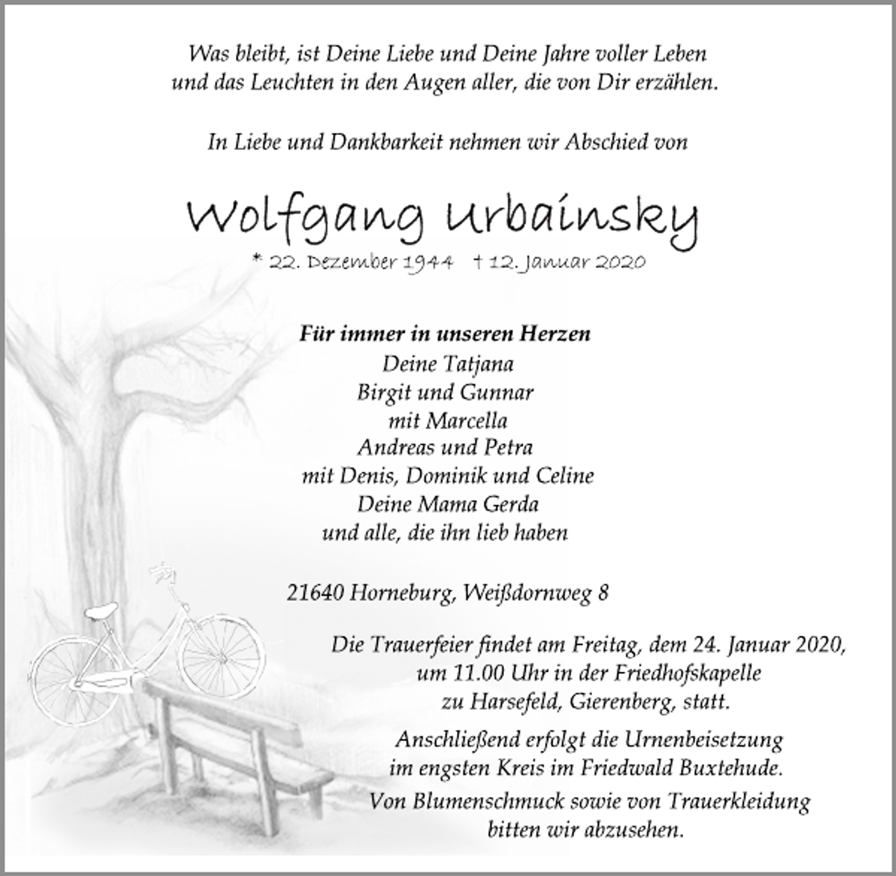 <p>Was bleibt, ist Deine Liebe und Deine Jahre voller Leben<br />und das Leuchten in den Augen aller, die von Dir erzählen.<br />In Liebe und Dankbarkeit nehmen wir Abschied von<br />Wolfgang Urbainsky<br />* 22. Dezember 1944 † 12. Januar 2020<br />Für immer in unseren Herzen<br />Deine Tatjana<br />Birgit und Gunnar<br />mit Marcella<br />Andreas und Petra<br />mit Denis, Dominik und Celine<br />Deine Mama Gerda<br />und alle, die ihn lieb haben<br />21640 Horneburg, Weißdornweg 8<br />Die Trauerfeier findet am Freitag, dem 24. Januar 2020,<br />um 11.00 Uhr in der Friedhofskapelle<br />zu Harsefeld, Gierenberg, statt.<br />Anschließend erfolgt die Urnenbeisetzung<br />im engsten Kreis im Friedwald Buxtehude.<br />Von Blumenschmuck sowie von Trauerkleidung<br />bitten wir abzusehen.</p>