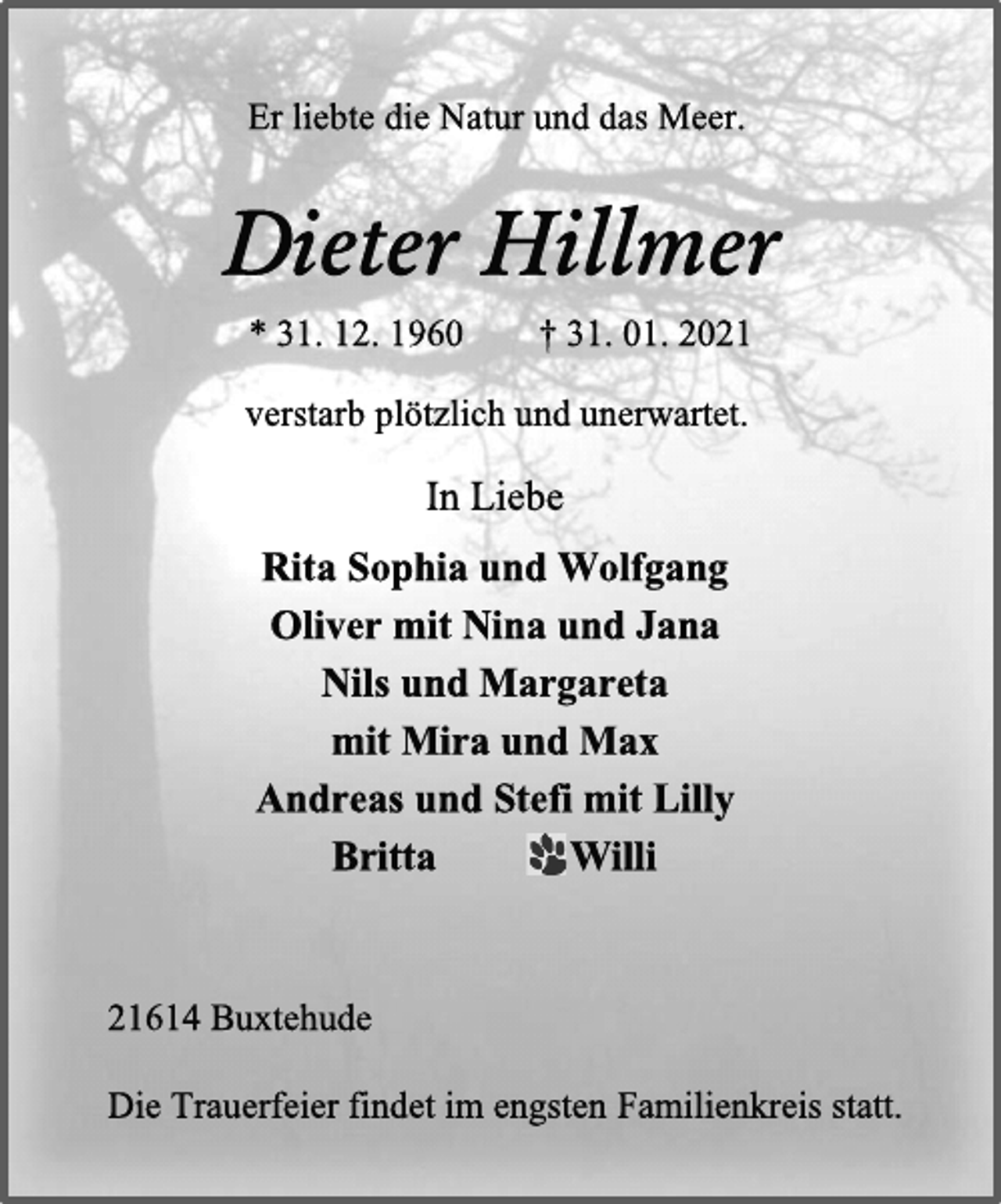 <p>Er liebte die Natur und das Meer.<br />Dieter Hillmer<br />* 31. 12. 1960 † 31. 01. 2021<br />verstarb plötzlich und unerwartet.<br />In Liebe<br />Rita Sophia und Wolfgang<br />Oliver mit Nina und Jana<br />Nils und Margareta<br />mit Mira und Max<br />Andreas und Stefi mit Lilly<br />Britta Willi<br />21614 Buxtehude<br />Die Trauerfeier findet im engsten Familienkreis statt.</p>