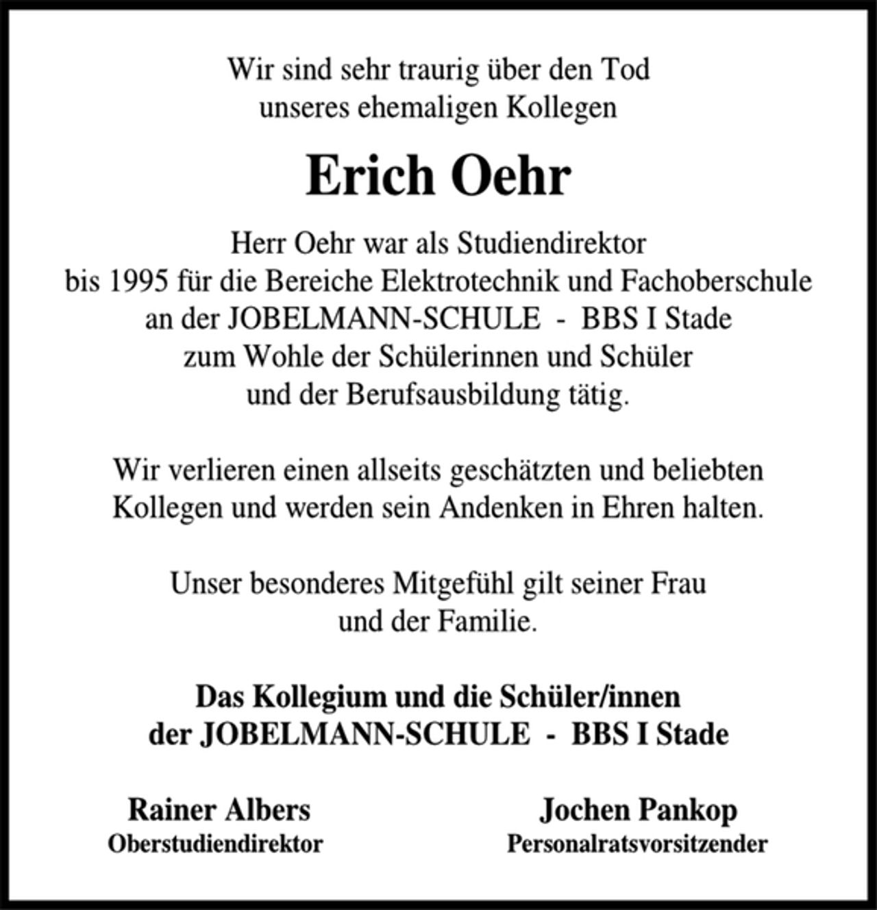 <p>Wir sind sehr traurig über den Tod unseres ehemaligen Kollegen<br />Erich Oehr<br />Herr Oehr war als Studiendirektor bis 1995 für die Bereiche Elektrotechnik und Fachoberschule an der JOBELMANN-SCHULE - BBS I Stade zum Wohle der Schülerinnen und Schüler und der Berufsausbildung tätig.<br />Wir verlieren einen allseits geschätzten und beliebten Kollegen und werden sein Andenken in Ehren halten.<br />Unser besonderes Mitgefühl gilt seiner Frau und der Familie.<br />Das Kollegium und die Schüler/innen der JOBELMANN-SCHULE - BBS I Stade<br />Rainer Albers Oberstudiendirektor Jochen Pankop Personalratsvorsitzender</p>