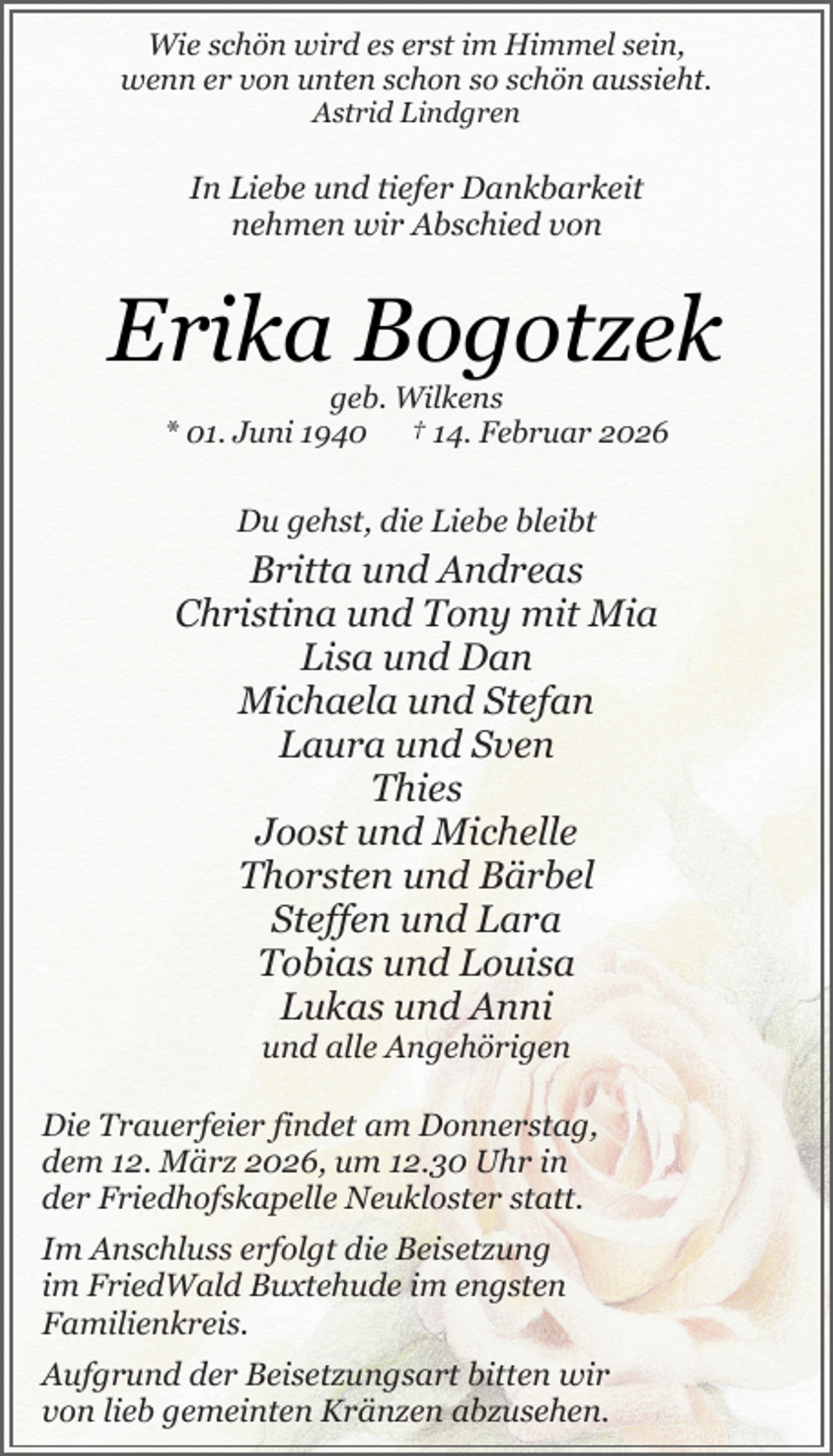 <p>Wie schön wird es erst im Himmel sein,<br />wenn er von unten schon so schön aussieht.<br />Astrid Lindgren</p><p>In Liebe und tiefer Dankbarkeit<br />nehmen wir Abschied von</p><p>Erika Bogotzek<br />geb. Wilkens<br />* 01. Juni 1940 † 14. Februar 2026</p><p>Du gehst, die Liebe bleibt<br />.</p><p>Britta und Andreas<br />Christina und Tony mit Mia<br />Lisa und Dan<br />Michaela und Stefan<br />Laura und Sven<br />Thies<br />Joost und Michelle<br />Thorsten und Bärbel<br />Steffen und Lara<br />Tobias und Louisa<br />Lukas und Anni<br />und alle Angehörigen</p><p>Die Trauerfeier findet am Donnerstag,<br />dem 12. März 2026, um 12.30 Uhr in<br />der Friedhofskapelle Neukloster statt.<br />.</p><p>Im Anschluss erfolgt die Beisetzung<br />im FriedWald Buxtehude im engsten<br />Familienkreis.<br />.</p><p>Aufgrund der Beisetzungsart bitten wir<br />von lieb gemeinten Kränzen abzusehen.</p>