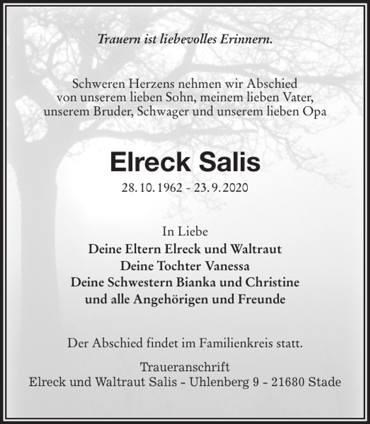 <p>Trauern ist liebevolles Erinnern.<br />Schweren Herzens nehmen wir Abschied<br />von unserem lieben Sohn, meinem lieben Vater,<br />unserem Bruder, Schwager und unserem lieben Opa<br />Elreck Salis<br />28. 10. 1962 - 23. 9. 2020<br />In Liebe<br />Deine Eltern Elreck und Waltraut<br />Deine Tochter Vanessa<br />Deine Schwestern Bianka und Christine<br />und alle Angehörigen und Freunde<br />Der Abschied findet im Familienkreis statt.</p>
<p>Traueranschrift<br />Elreck und Waltraut Salis - Uhlenberg 9 - 21680 Stade</p>