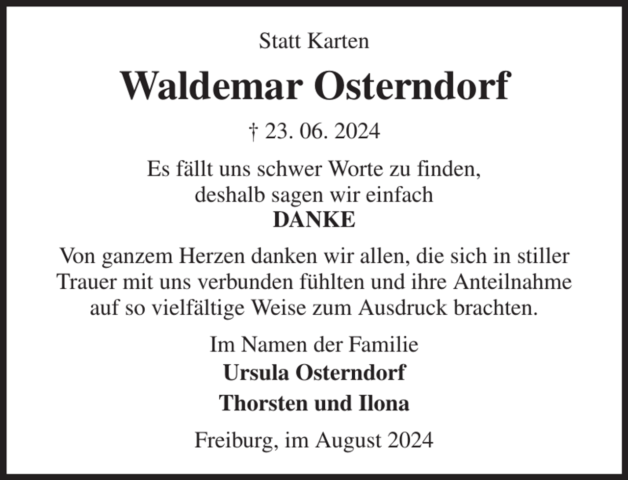 <p>Statt Karten<br />Waldemar Osterndorf<br />† 23. 06. 2024<br />Es fällt uns schwer Worte zu finden,<br />deshalb sagen wir einfach<br />DANKE<br />Von ganzem Herzen danken wir allen, die sich in stiller<br />Trauer mit uns verbunden fühlten und ihre Anteilnahme<br />auf so vielfältige Weise zum Ausdruck brachten.<br />Im Namen der Familie<br />Ursula Osterndorf<br />Thorsten und Ilona<br />Freiburg, im August 2024</p>