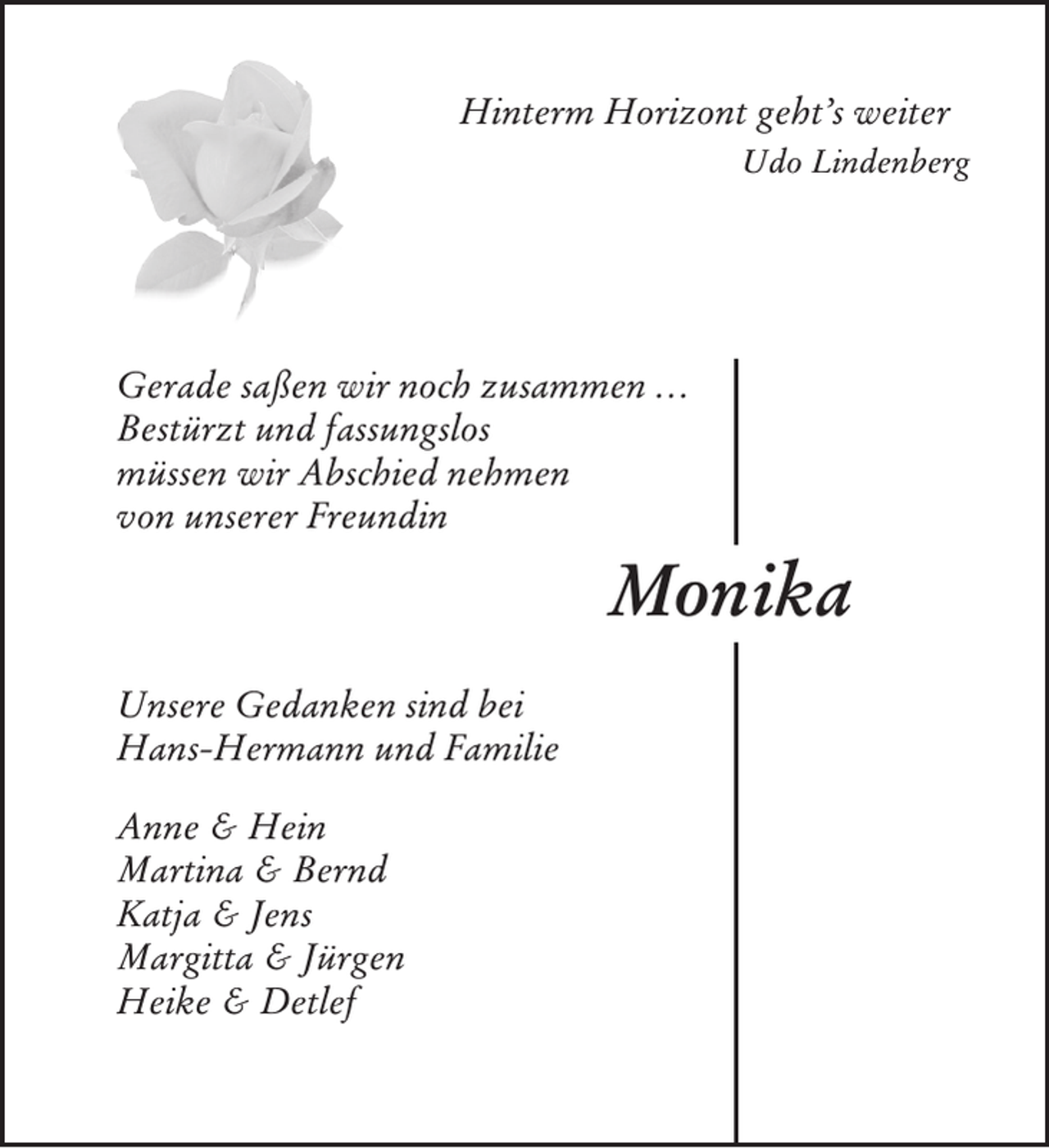 <p>Hinterm Horizont geht’s weiter<br />Udo Lindenberg</p><p>Gerade saßen wir noch zusammen …<br />Bestürzt und fassungslos<br />müssen wir Abschied nehmen<br />von unserer Freundin</p><p>Monika<br />Unsere Gedanken sind bei<br />Hans-Hermann und Familie<br />Anne &amp; Hein<br />Martina &amp; Bernd<br />Katja &amp; Jens<br />Margitta &amp; Jürgen<br />Heike &amp; Detlef</p>