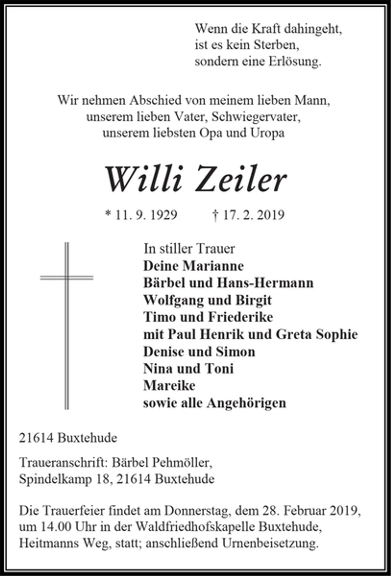 <p>Wenn die Kraft dahingeht,<br />ist es kein Sterben,<br />sondern eine Erlösung.<br />Wir nehmen Abschied von meinem lieben Mann,<br />unserem lieben Vater, Schwiegervater,<br />unserem liebsten Opa und Uropa<br />Willi Zeiler<br />* 11. 9. 1929 † 17. 2. 2019<br />In stiller Trauer<br />Deine Marianne<br />Bärbel und Hans-Hermann<br />Wolfgang und Birgit<br />Timo und Friederike<br />mit Paul Henrik und Greta Sophie<br />Denise und Simon<br />Nina und Toni<br />Mareike<br />sowie alle Angehörigen<br />21614 Buxtehude<br />Traueranschrift: Bärbel Pehmöller,<br />Spindelkamp 18, 21614 Buxtehude<br />Die Trauerfeier findet am Donnerstag, dem 28. Februar 2019, um 14.00 Uhr in der Waldfriedhofskapelle Buxtehude, Heitmanns Weg, statt; anschließend Urnenbeisetzung.</p>