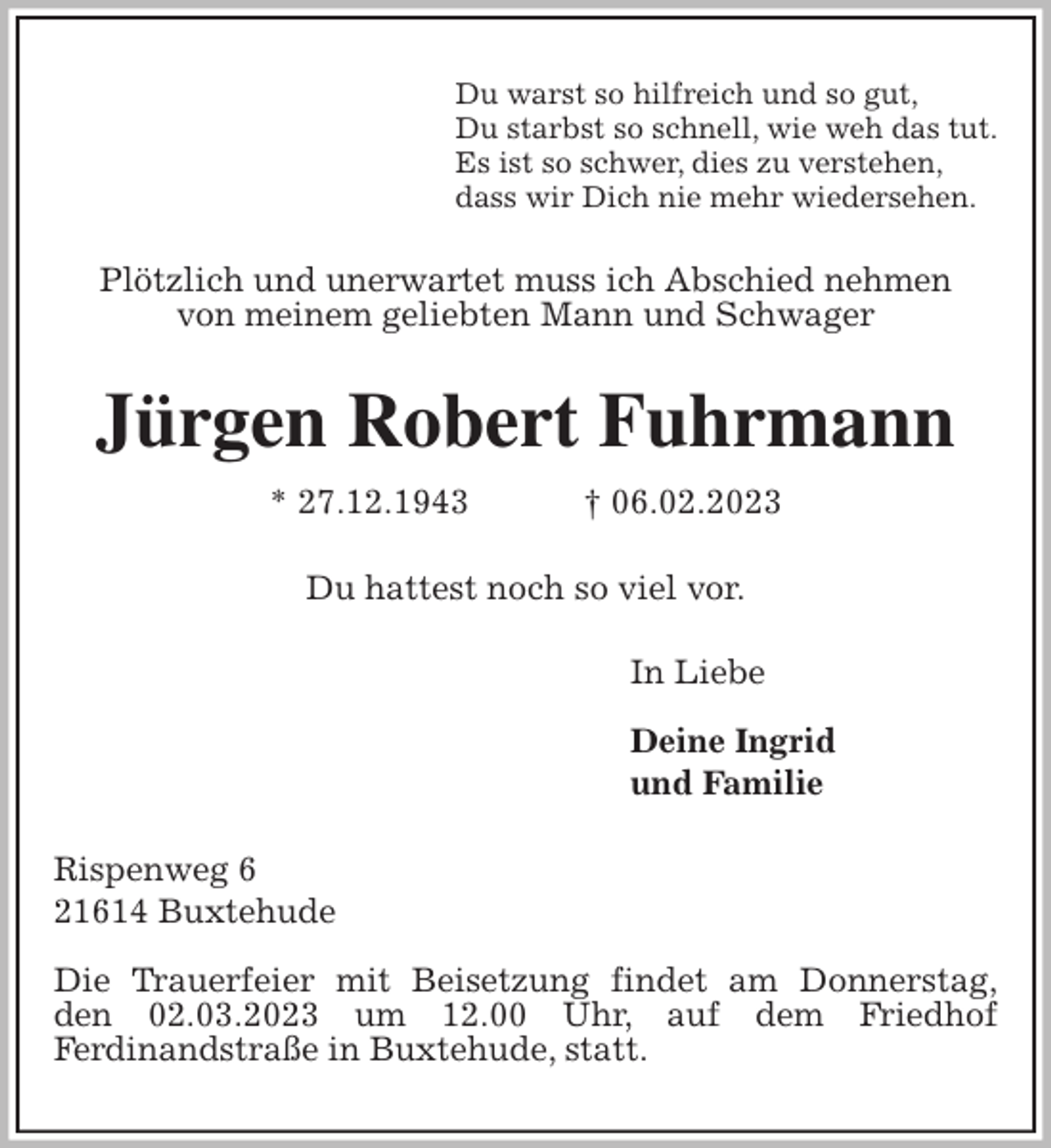 <p>Du warst so hilfreich und so gut,<br />Du starbst so schnell, wie weh das tut.<br />Es ist so schwer, dies zu verstehen,<br />dass wir Dich nie mehr wiedersehen.<br />Plötzlich und unerwartet muss ich Abschied nehmen<br />von meinem geliebten Mann und Schwager<br />Jürgen Robert Fuhrmann<br />* 27.12.1943 † 06.02.2023<br />Du hattest noch so viel vor.<br />In Liebe</p><p>Deine Ingrid<br />und Familie<br />Rispenweg 6<br />21614 Buxtehude</p><p>Die Trauerfeier mit Beisetzung findet am Donnerstag,<br />den 02.03.2023 um 12.00 Uhr, auf dem Friedhof<br />Ferdinandstraße in Buxtehude, statt.</p>