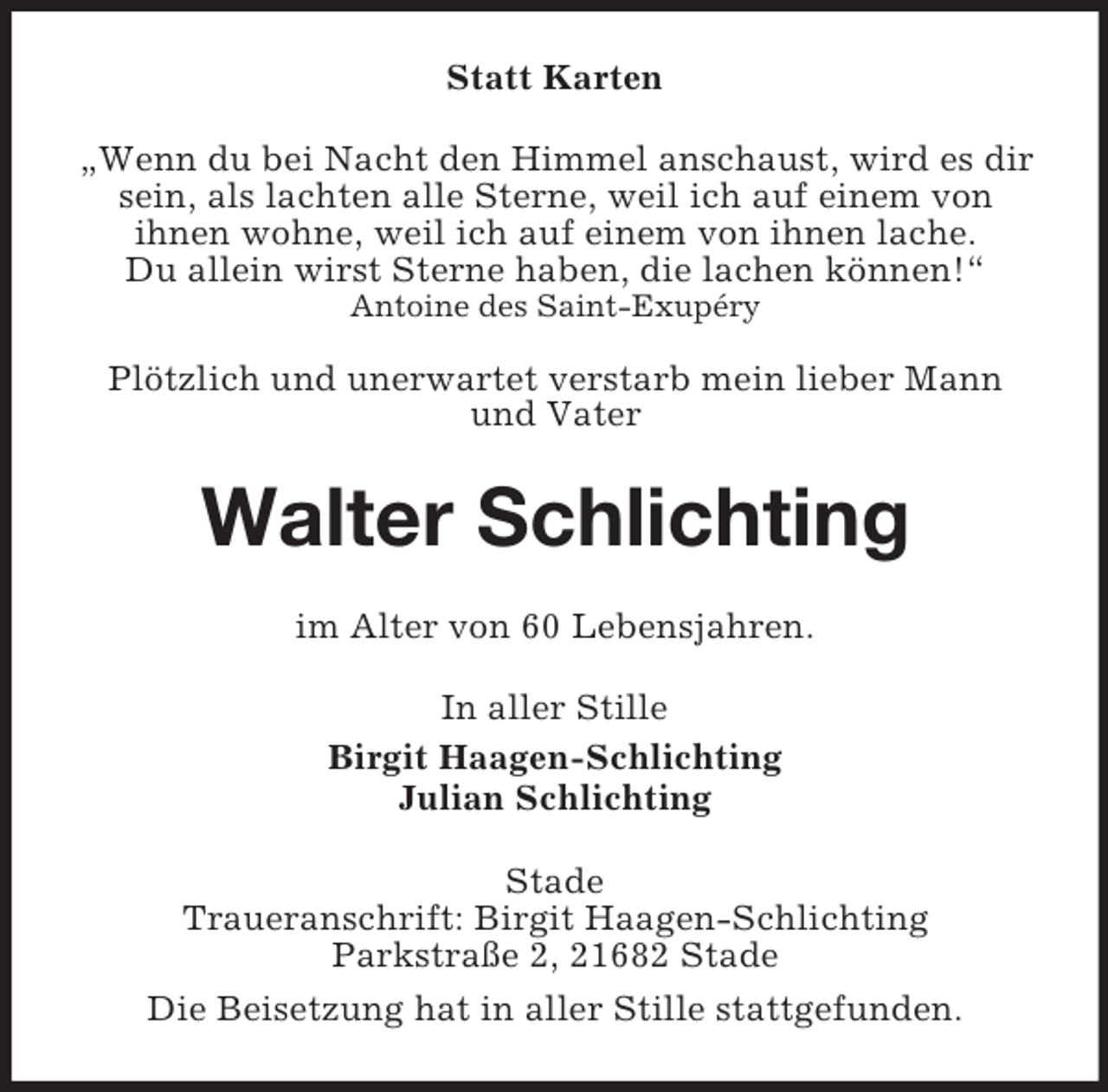 <p>Statt Karten<br />„Wenn du bei Nacht den Himmel anschaust, wird es dir<br />sein, als lachten alle Sterne, weil ich auf einem von<br />ihnen wohne, weil ich auf einem von ihnen lache.<br />Du allein wirst Sterne haben, die lachen können!“<br />Antoine des Saint-Exupéry<br />Plötzlich und unerwartet verstarb mein lieber Mann<br />und Vater<br />Walter Schlichting<br />im Alter von 60 Lebensjahren.<br />In aller Stille<br />Birgit Haagen-Schlichting<br />Julian Schlichting<br />Stade<br />Traueranschrift: Birgit Haagen-Schlichting<br />Parkstraße 2, 21682 Stade<br />Die Beisetzung hat in aller Stille stattgefunden.</p>