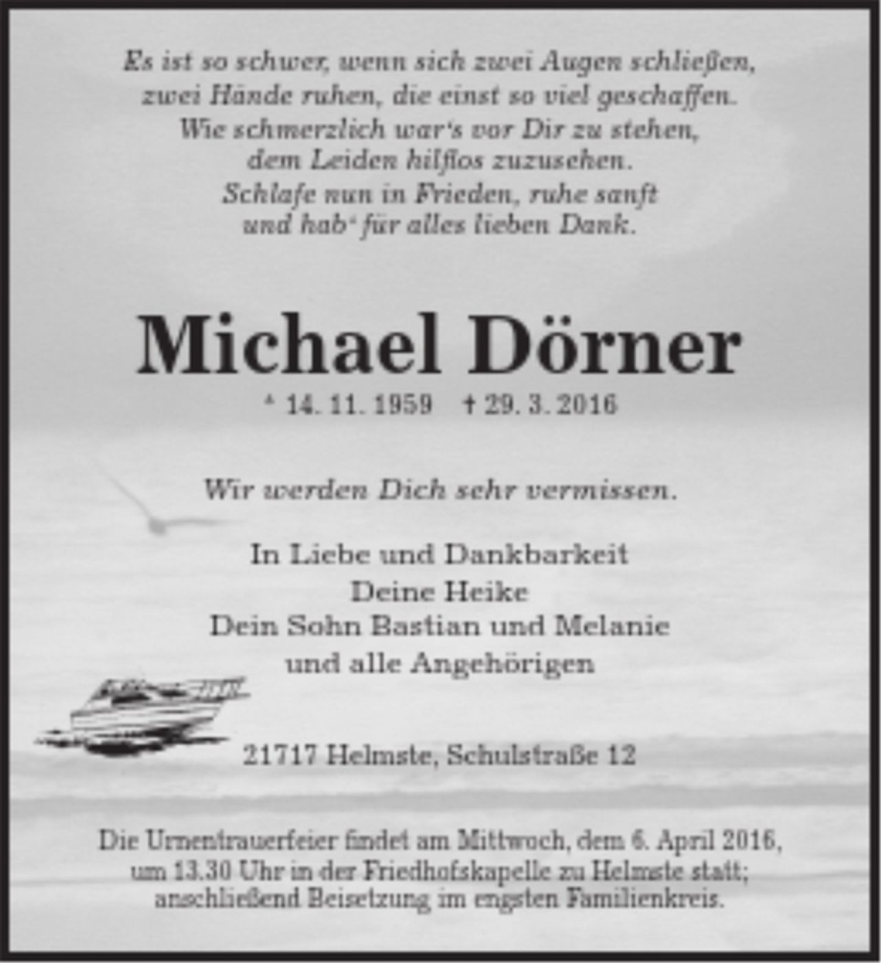 <p>Es ist so schwer, wenn sich zwei Augen schließen,<br />zwei Hände ruhen, die einst so viel geschaffen.<br />Wie schmerzlich war's vor Dir zu stehen,<br />dem Leiden hilflos zuzusehen.<br />Schlafe nun in Frieden, ruhe sanft<br />und hab' für ales lieben Dank.<br />Michael Dörner<br />* 14. 11. 1959 + 29. 3. 2016<br />Wir werden Dich sehr vermissen.<br />In Liebe und Dankbarkeit<br />Deine Heike<br />Dein Sohn Bastian und Melanie<br />und alle Angehörigen<br />21717 Helmste, Schulstraße 12<br />Die Urnentrauerfeier findet am Mittwoch, dem 6. April 2016, um 13.30 Uhr in der Friedhofskapele zu Helmste statt; anschließend Beisetzung im engsten Familienkreis.</p>