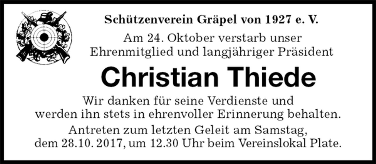 <p>Schützenverein Gräpel von 1927 e. V.<br />Am 24. Oktober verstarb unser<br />Ehrenmitglied und langjähriger Präsident<br />Christian Thiede<br />Wir danken für seine Verdienste und<br />werden ihn stets in ehrenvoller Erinnerung behalten.<br />Antreten zum letzten Geleit am Samstag,<br />dem 28.10. 2017, um 12.30 Uhr beim Vereinslokal Plate.</p>