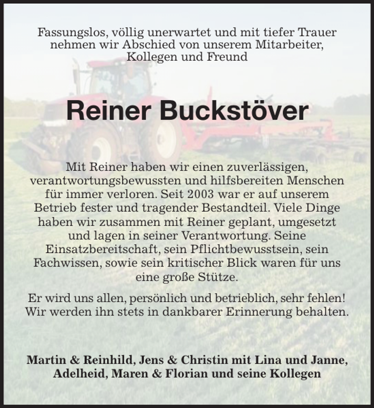 <p>Fassungslos, völlig unerwartet und mit tiefer Trauer nehmen wir Abschied von unserem Mitarbeiter,<br />Kollegen und Freund<br />Reiner Buckstöver<br />Mit Reiner haben wir einen zuverlässigen,<br />verantwortungsbewussten und hilfsbereiten Menschen für immer verloren. Seit 2003 war er auf unserem<br />Betrieb fester und tragender Bestandteil. Viele Dinge haben wir zusammen mit Reiner geplant, umgesetzt<br />und lagen in seiner Verantwortung. Seine<br />Einsatzbereitschaft, sein Pflichtbewusstsein, sein<br />Fachwissen, sowie sein kritischer Blick waren für uns eine große Stütze.<br />Er wird uns allen, persönlich und betrieblich, sehr fehlen!<br />Wir werden ihn stets in dankbarer Erinnerung behalten.<br />Martin &amp; Reinhild, Jens &amp; Christin mit Lina und Janne, Adelheid, Maren &amp; Florian und seine Kollegen</p>