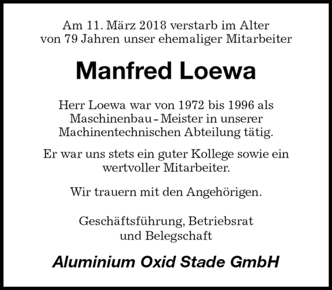 <p>Am 11. März 2018 verstarb im Alter<br />von 79 Jahren unser ehemaliger Mitarbeiter<br />Manfred Loewa<br />Herr Loewa war von 1972 bis 1996 als<br />Maschinenbau - Meister in unserer<br />Machinentechnischen Abteilung tätig.<br />Er war uns stets ein guter Kollege sowie ein<br />wertvoller Mitarbeiter.<br />Wir trauern mit den Angehörigen.<br />Geschäftsführung, Betriebsrat<br />und Belegschaft<br />Aluminium Oxid Stade GmbH</p>