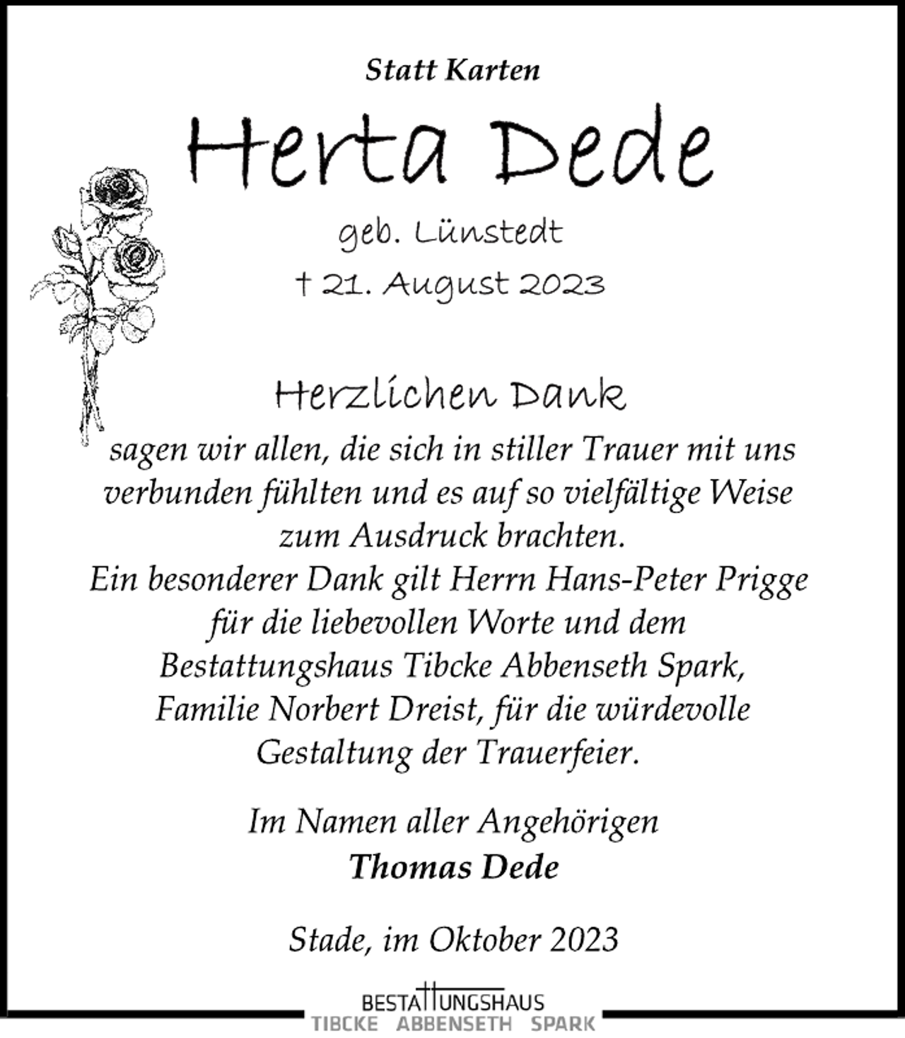 <p>Statt Karten<br />Herta Dede<br />geb. Lünstedt<br />† 21. August 2023<br />Herzlichen Dank<br />sagen wir allen, die sich in stiller Trauer mit uns<br />verbunden fühlten und es auf so vielfältige Weise<br />zum Ausdruck brachten.<br />Ein besonderer Dank gilt Herrn Hans-Peter Prigge<br />für die liebevollen Worte und dem<br />Bestattungshaus Tibcke Abbenseth Spark,<br />Familie Norbert Dreist, für die würdevolle<br />Gestaltung der Trauerfeier.<br />Im Namen aller Angehörigen<br />Thomas Dede<br />Stade, im Oktober 2023</p>